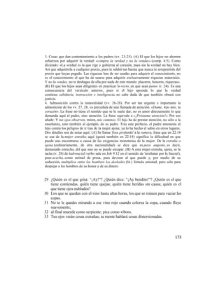 3. Cosas que dan contentamiento a los padres (vv. 23-25). (A) El que los hijos no ahorren
esfuerzos por adquirir la verdad: «compra la verdad y no la vendas» (comp. 4:5). Como
diciendo: «La verdad es la que rige y gobierna al corazón, pues sin la verdad no hay bien.
Así que adquiérela a cualquier precio, pues te saldrá tan barata que nunca te arrepentirás del
precio que hayas pagado. Las riquezas han de ser usadas para adquirir el conocimiento, no
es el conocimiento el que ha de usarse para adquirir exclusivamente riquezas materiales.
Y no la vendas, no te deshagas de ella por nada de este mundo: placeres, honores, riquezas».
(B) El que los hijos sean diligentes en practicar lo recto, en que sean justos (v. 24). Es una
consecuencia del versículo anterior, pues si el hijo aprende lo que la verdad
contiene: sabiduría, instrucción e inteligencia, no cabe duda de que también obrará con
justicia.
4. Admonición contra la inmoralidad (vv. 26-28). Por ser tan urgente e importante la
admonición de los vv. 27, 28, va precedida de una llamada de atención: «Dame, hijo mío, tu
corazón». La frase no tiene el sentido que se le suele dar; no es amor directamente lo que
demanda aquí el padre, sino atención. La frase equivale a «¡Préstame atención!». Por eso
añade: Y tus ojos observen, miren, mis caminos. El hijo ha de prestar atención, no sólo a la
enseñanza, sino también al ejemplo, de su padre. Tras este prefacio, el padre amonesta al
hijo contra los peligros de ir tras de la mujer ajena; ya lo ha hecho el sabio en otros lugares.
Dos detalles son de notar aquí: (A) Se llama 'fosa profunda' a la ramera, frase que en 22:14
se usa de la mujer extraña; aquí (quizá también en 22:14) significa la dificultad en que
puede uno encontrarse a causa de las exigencias monetarias de la mujer. De la extraña o
ajena (ordinariamente, de otra nacionalidad) se dice que es pozo angosto, es decir,
demasiado estrecho, del que uno no se puede escapar. (B) A esta mujer extraña, ajena, se la
tacha (v. 28) de ladrona (el verbo sale en Job 9:12 en el sentido de 'arrebatar por la fuerza'),
pues acecha, como animal de presa, para devorar al que puede y, por medio de su
seducción, multiplica entre los hombres los desleales (lit.) Simula amistad, pero sólo para
despojar a los hombres de su honor y de su dinero.


29 ¿Quién es el que grita: ―¡Ay!‖? ¿Quién dice: ―¡Ay bendito!‖? ¿Quién es el que
   tiene contiendas, quién tiene quejas; quién tiene heridas sin causa; quién es el
   que tiene ojos nublados?
30 Los que se quedan con el vino hasta altas horas, los que se reúnen para vaciar las
   copas.
31 No te le quedes mirando a ese vino rojo cuando colorea la copa, cuando fluye
   suavemente;
32 al final muerde como serpiente; pica como víbora.
33 Tus ojos verán cosas extrañas; tu mente hablará cosas distorsionadas.




                                                                                            173
 