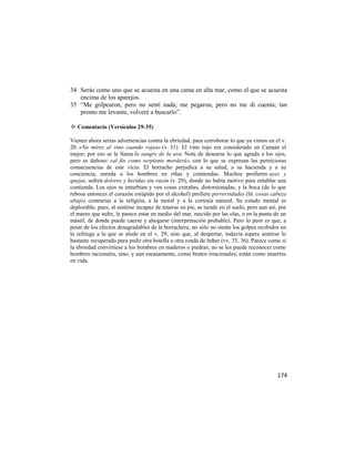 34 Serás como uno que se acuesta en una cama en alta mar, como el que se acuesta
   encima de los aparejos.
35 ―Me golpearon, pero no sentí nada; me pegaron, pero no me di cuenta; tan
   pronto me levante, volveré a buscarlo‖.

✡ Comentario (Versículos 29-35)

Vienen ahora serias advertencias contra la ebriedad, para corroborar lo que ya vimos en el v.
20. «No mires al vino cuando rojea» (v. 31). El vino rojo era considerado en Canaán el
mejor; por eso se le llama la sangre de la uva. Nota de desearse lo que agrada a los ojos,
pero es dañoso: «al fin como serpiente morderá», con lo que se expresan las perniciosas
consecuencias de este vicio. El borracho perjudica a su salud, a su hacienda y a su
conciencia, enreda a los hombres en riñas y contiendas. Muchos profieren ayes y
quejas, sufren dolores y heridas sin razón (v. 29), donde no había motivo para entablar una
contienda. Los ojos se enturbian y ven cosas extrañas, distorsionadas, y la boca (de lo que
rebosa entonces el corazón estúpido por el alcohol) profiere perversidades (lit. cosas cabeza
abajo), contrarias a la religión, a la moral y a la cortesía natural. Su estado mental es
deplorable, pues, al sentirse incapaz de tenerse en pie, se tiende en el suelo, pero aun así, por
el mareo que sufre, le parece estar en medio del mar, mecido por las olas, o en la punta de un
mástil, de donde puede caerse y ahogarse (interpretación probable). Pero lo peor es que, a
pesar de los efectos desagradables de la borrachera, no sólo no siente los golpes recibidos en
la refriega a la que se alude en el v. 29, sino que, al despertar, todavía espera sentirse lo
bastante recuperado para pedir otra botella u otra ronda de beber (vv. 35, 36). Parece como si
la ebriedad convirtiese a los hombres en maderos o piedras; no se les puede reconocer como
hombres racionales, sino, y aun escasamente, como brutos irracionales; están como muertos
en vida.




                                                                                             174
 
