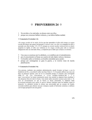 ✡ PROVERBIOS 24 ✡

1   No envidies a los malvados; no desees estar con ellos;
2   porque sus corazones hablan violencia, y sus labios hablan maldad.

✡ Comentario (Versículos 1-2)

«No tengas envidia de los malos, de los que han aprendido el oficio del crimen; no tengas
envidia del dinero que ganan inicuamente, ni desees estar con ellos, en compañía de ellos y
asociado con ellos (comp. 3:31; 23:17), porque su corazón medita violencia (Lit.), es decir,
perpetrar la rapiña, el robo con violencia; no les tengas envidia, pues sólo se merecen
indignación ante sus malvadas obras, y compasión por el daño que se hacen a sí mismos.


3   Una casa se construye por la sabiduría, y se establece por el entendimiento;
4   por el conocimiento se llenan sus cuartos de todo objeto valioso y hermoso.
5   Un hombre sabio es fortaleza; un hombre entendido ejerce poder;
6   porque por estratagemas se gana la guerra, y la victoria viene de mucha
    planificación.

✡ Comentario (Versículos 3-6)

Una persona, mediante una prudente administración, puede levantar un hogar y, con la
bendición de Di-s, consolidarlo sobre una base firme (v. 3). Se puede edificar una casa con
base en prácticas injustas, pero así no se consolida porque el cimiento está corrompido
(Hab. 2:9, 10). Con conocimiento (v. 4. Los vocablos 'sabiduría' del v. 3 y,
aquí, 'conocimiento' no tienen connotación moral, sino mental) se adquiere buen mueblaje y
una despensa llena de todo lo bueno. Una mente sabia encuentra recursos para todo (v. 5).
Aun en circunstancias en que la fuerza es factor primordial, la sabiduría halla
la estrategia necesaria para ganar la guerra. Incluso robustece para las batallas contra la
tentación. La sabiduría levanta lo mismo una universidad que un consejo de Estado,
sirviendo también para obtener una paz ventajosa cuando el horizonte comienza a nublarse
con la negra perspectiva de una guerra.




                                                                                       175
 