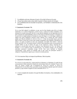 7   La sabiduría está muy alta para el necio; él no abre la boca en la corte.
8   Al que hace planes para causar daño la gente lo llama maestro de intrigas.
9   Las confabulaciones de necedad son pecado, y un burlador es abominación a los
    hombres.

✡ Comentario (Versículos 7-9)

No es cosa fácil adquirir la sabiduría, ya que, aun los bien dotados para ella en el plano
intelectual, si se vuelven holgazanes, se dan al vicio y cultivan las malas compañías, no la
alcanzan; les resulta demasiado alta (lit.) y, por falta de sabiduría, no son aptos para servir al
país en puestos de responsabilidad, como es el de actuar en función de jueces o consejeros en
la puerta de la ciudad, adonde se llevaban los casos de litigio; o si se les llega a admitir por
alguna otra causa (influencia, posición social, soborno, etc.), estarán allí como estatuas
mudas: por falta de sabiduría, no abrirá la boca (v. 7). Hay una necedad mayor, perversa:
Malo es hacer el mal, pero es peor estar siempre tramándolo, pues llegarán a descubrirse sus
planes y la gente le pondrá un mote muy apropiado: 'amo (hebr. baal, dueño o señor) de
planes malvados' (lit.). Su carácter moral y social se hará manifiesto, pues su pensamiento (el
vocablo hebreo es de la misma raíz que el que expresa los 'planes malvados' del v.
anterior) es pecado (hebr. jatat, errar el blanco), una desviación de Di-s, fin último del
hombre; y, en su aspecto social, es abominación a los hombres, porque, con sus planes
malvados, promueve contiendas (comp. 22:10). Este necio malvado es llamado
'escarnecedor', como merece ser llamado todo el que carece de principios morales y
religiosos. El paralelismo sugiere que se trata de la misma persona.


10 Si te muestras flojo en tiempo de problemas, falto de poder,

✡ Comentario (Versículos 10)

En el día de la adversidad (lit.), somos proclives al desmayo y al desánimo. Es señal de que
a una persona le falta resolución, firmeza de convicciones, fuerza de voluntad. El que es así
flojo (el mismo vocablo que el 'negligente' de 18:9), verá reducida su fuerza. La
interpretación de esta última frase, que parece una perogrullada, depende quizá del contexto
posterior, ya que muchos exegetas la creen conectada con el v. 11.


11 si no te ocupaste de rescatar a los que llevaban a la muerte, a los condenados a la
   matanza



                                                                                             176
 