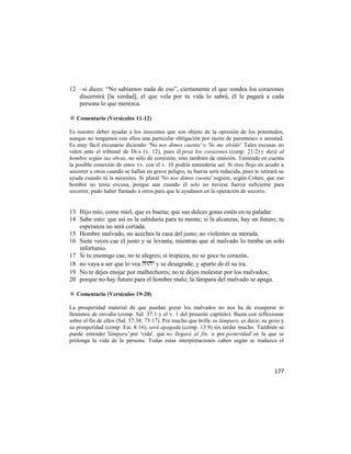 12 –si dices: ―No sabíamos nada de eso‖, ciertamente el que sondea los corazones
   discernirá [la verdad], el que vela por tu vida lo sabrá, él le pagará a cada
   persona lo que merezca.

✡ Comentario (Versículos 11-12)

Es nuestro deber ayudar a los inocentes que son objeto de la opresión de los potentados,
aunque no tengamos con ellos una particular obligación por razón de parentesco o amistad.
Es muy fácil excusarse diciendo: 'No nos dimos cuenta' o 'Se me olvidó'. Tales excusas no
valen ante el tribunal de Di-s (v. 12), pues él pesa los corazones (comp. 21:2) y dará al
hombre según sus obras, no sólo de comisión, sino también de omisión. Teniendo en cuenta
la posible conexión de estos vv. con el v. 10 podría entenderse así: Si eres flojo en acudir a
socorrer a otros cuando se hallan en grave peligro, tu fuerza será reducida, pues te retirará su
ayuda cuando tú la necesites. Si plural 'No nos dimos cuenta' sugiere, según Cohen, que ese
hombre no tenía excusa, porque aun cuando él solo no tuviese fuerza suficiente para
socorrer, pudo haber llamado a otros para que le ayudasen en la operación de socorro.


13 Hijo mío, come miel, que es buena; que sus dulces gotas estén en tu paladar.
14 Sabe esto: que así es la sabiduría para tu mente; si la alcanzas, hay un futuro; tu
   esperanza no será cortada.
15 Hombre malvado, no aceches la casa del justo; no violentes su morada.
16 Siete veces cae el justo y se levanta, mientras que al malvado lo tumba un solo
   infortunio.
17 Si tu enemigo cae, no te alegres; si tropieza, no se goce tu corazón,
18 no vaya a ser que lo vea  y se desagrade, y aparte de él su ira.
19 No te dejes enojar por malhechores; no te dejes molestar por los malvados;
20 porque no hay futuro para el hombre malo; la lámpara del malvado se apaga.

✡ Comentario (Versículos 19-20)

La prosperidad material de que puedan gozar los malvados no nos ha de exasperar ni
llenamos de envidia (comp. Sal. 37:1 y el v. 1 del presente capítulo). Basta con reflexionar
sobre el fin de ellos (Sal. 37:38; 73:17). Por mucho que brille su lámpara, es decir, su gozo y
su prosperidad (comp. Est. 8:16), será apagada (comp. 13:9) sin tardar mucho. También se
puede entender 'lámpara' por 'vida', que no llegará al fin, o por posteridad' en la que se
prolonga la vida de la persona. Todas estas interpretaciones caben según se traduzca el




                                                                                           177
 