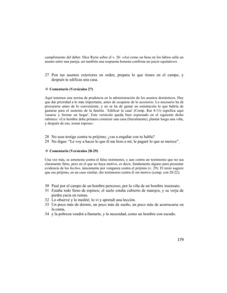 cumplimiento del deber. Dice Ryrie sobre el v. 26: «Así como un beso en los labios sella un
asunto entre una pareja, así también una respuesta honesta confirma un juicio equitativo».


27 Pon tus asuntos exteriores en orden, prepara lo que tienes en el campo, y
   después te edificas una casa.

✡ Comentario (Versículos 27)

Aquí tenemos una norma de prudencia en la administración de los asuntos domésticos. Hay
que dar prioridad a lo más importante, antes de ocuparse de lo accesorio. Lo necesario ha de
procurarse antes de lo conveniente, y no se ha de gastar en ostentación lo que habría de
gastarse para el sustento de la familia. `Edificar la casa' (Comp. Rut 4:11) significa aquí
'casarse y formar un hogar'. Este versículo queda bien expresado en el siguiente dicho
rabínico: «Un hombre debe primero construir una casa (literalmente), plantar luego una viña,
y después de eso, tomar esposa».


28 No seas testigo contra tu prójimo; ¿vas a engañar con tu habla?
29 No digas: ―Le voy a hacer lo que él me hizo a mí; le pagaré lo que se merece‖.

✡ Comentario (Versículos 28-29)

Una vez más, se amonesta contra el falso testimonio, y aun contra un testimonio que no sea
claramente falso, pero en el que no haya motivo, es decir, fundamento alguno para presentar
evidencia de los hechos, únicamente por venganza contra el prójimo (v. 29). El texto sugiere
que ese prójimo, en un caso similar, dio testimonio contra él sin motivo (comp. con 20:22).


30 Pasé por el campo de un hombre perezoso, por la viña de un hombre insensato.
31 Estaba todo lleno de espinos; el suelo estaba cubierto de matojos, y su verja de
   piedra yacía en ruinas.
32 Lo observé y lo medité; lo vi y aprendí una lección.
33 Un poco más de dormir, un poco más de sueño, un poco más de acurrucarse en
   la cama,
34 y la pobreza vendrá a llamarte, y la necesidad, como un hombre con escudo.




                                                                                       179
 