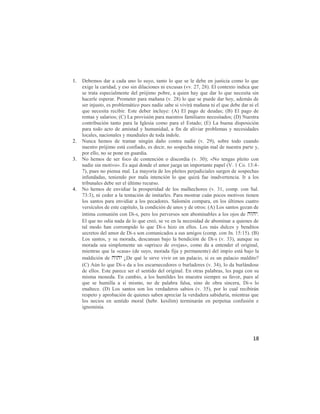 1.   Debemos dar a cada uno lo suyo, tanto lo que se le debe en justicia como lo que
     exige la caridad, y eso sin dilaciones ni excusas (vv. 27, 28). El contexto indica que
     se trata especialmente del prójimo pobre, a quien hay que dar lo que necesita sin
     hacerle esperar. Prometer para mañana (v. 28) lo que se puede dar hoy, además de
     ser injusto, es problemático pues nadie sabe si vivirá mañana ni el que debe dar ni el
     que necesita recibir. Este deber incluye: (A) El pago de deudas; (B) El pago de
     rentas y salarios; (C) La provisión para nuestros familiares necesitados; (D) Nuestra
     contribución tanto para la Iglesia como para el Estado; (E) La buena disposición
     para todo acto de amistad y humanidad, a fin de aliviar problemas y necesidades
     locales, nacionales y mundiales de toda índole.
2.   Nunca hemos de tramar ningún daño contra nadie (v. 29), sobre todo cuando
     nuestro prójimo está confiado, es decir, no sospecha ningún mal de nuestra parte y,
     por ello, no se pone en guardia.
3.   No hemos de ser foco de contención o discordia (v. 30); «No tengas pleito con
     nadie sin motivo». Es aquí donde el amor juega un importante papel (V. 1 Co. 13:4-
     7), pues no piensa mal. La mayoría de los pleitos perjudiciales surgen de sospechas
     infundadas, teniendo por mala intención lo que quizá fue inadvertencia. Ir a los
     tribunales debe ser el último recurso.
4.   No hemos de envidiar la prosperidad de los malhechores (v. 31, comp. con Sal.
     73:3), ni ceder a la tentación de imitarles. Para mostrar cuán pocos motivos tienen
     los santos para envidiar a los pecadores. Salomón compara, en los últimos cuatro
     versículos de este capítulo, la condición de unos y de otros: (A) Los santos gozan de
     íntima comunión con Di-s, pero los perversos son abominables a los ojos de .
     El que no odia nada de lo que creó, se ve en la necesidad de abominar a quienes de
     tal modo han corrompido lo que Di-s hizo en ellos. Los más dulces y benditos
     secretos del amor de Di-s son comunicados a sus amigos (comp. con Jn. 15:15). (B)
     Los santos, y su morada, descansan bajo la bendición de Di-s (v. 33), aunque su
     morada sea simplemente un «aprisco de ovejas», como da a entender el original,
     mientras que la «casa» (de suyo, morada fija y permanente) del impío está bajo la
     maldición de  ¿De qué le sirve vivir en un palacio, si es un palacio maldito?
     (C) Aún lo que Di-s da a los escarnecedores o burladores (v. 34), lo da burlándose
     de ellos. Este parece ser el sentido del original. En otras palabras, les paga con su
     misma moneda. En cambio, a los humildes les muestra siempre su favor, pues al
     que se humilla a sí mismo, no de palabra falsa, sino de obra sincera, Di-s lo
     enaltece. (D) Los santos son los verdaderos sabios (v. 35), por lo cual recibirán
     respeto y aprobación de quienes saben apreciar la verdadera sabiduría, mientras que
     los necios en sentido moral (hebr. kesilim) terminarán en perpetua confusión e
     ignominia.




                                                                                        18
 