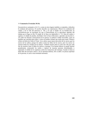 ✡ Comentario (Versículos 30-34)

Esta porción es semejante a 6:6-11 y, como en otros lugares también, se reprueba y ridiculiza
la conducta del perezoso. El escritor describe sus experiencias: Observó la condición del
campo y de la viña del perezoso (v. 30) y vio que el dueño era un hombre falto de
entendimiento por no percatarse de que el florecimiento de la agricultura depende del
trabajo que se haga en ella. El estado de la finca era deplorable (v. 31): llena de cardos y
espinos; el vallado de piedras, derribado. Esto le hizo reflexionar y aprender una lección (v.
32) sobre las funestas consecuencias de la pereza: La pobreza vendrá inexorable, como un
bandido que merodea para robar y como un hombre armado que asalta para matar. Plutarco
refiere un dicho de Catón el Viejo: «Los sabios sacan mayor provecho de los necios que los
necios de los sabios, porque los sabios evitan las faltas de los necios, pero los necios no
quieren imitar las virtudes de los sabios». También nuestra alma es como una viña que cada
uno de nosotros tiene el deber de cultivar y proteger. Con buenas labores se puede mejorar
grandemente, arrancando los cardos y espinos de nuestras pasiones desordenadas, y
reparando el vallado de la vigilancia contra las tentaciones del enemigo. Cuando el alma se
halla falta del necesario cultivo y de la oportuna defensa, ello se debe a la pereza espiritual
de la persona, lo cual es una tremenda insensatez.




                                                                                          180
 