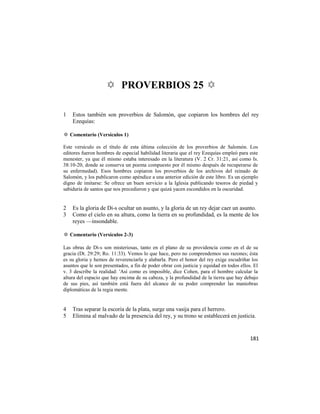 ✡ PROVERBIOS 25 ✡

1   Estos también son proverbios de Salomón, que copiaron los hombres del rey
    Ezequías:

✡ Comentario (Versículos 1)

Este versículo es el título de esta última colección de los proverbios de Salomón. Los
editores fueron hombres de especial habilidad literaria que el rey Ezequías empleó para este
menester, ya que él mismo estaba interesado en la literatura (V. 2 Cr. 31:21, así como Is.
38:10-20, donde se conserva un poema compuesto por él mismo después de recuperarse de
su enfermedad). Esos hombres copiaron los proverbios de los archivos del reinado de
Salomón, y los publicaron como apéndice a una anterior edición de este libro. Es un ejemplo
digno de imitarse: Se ofrece un buen servicio a la Iglesia publicando tesoros de piedad y
sabiduría de santos que nos precedieron y que quizá yacen escondidos en la oscuridad.


2   Es la gloria de Di-s ocultar un asunto, y la gloria de un rey dejar caer un asunto.
3   Como el cielo en su altura, como la tierra en su profundidad, es la mente de los
    reyes —insondable.

✡ Comentario (Versículos 2-3)

Las obras de Di-s son misteriosas, tanto en el plano de su providencia como en el de su
gracia (Dt. 29:29; Ro. 11:33). Vemos lo que hace, pero no comprendemos sus razones; ésta
es su gloria y hemos de reverenciarla y alabarla. Pero el honor del rey exige escudriñar los
asuntos que le son presentados, a fin de poder obrar con justicia y equidad en todos ellos. El
v. 3 describe la realidad: 'Así como es imposible, dice Cohen, para el hombre calcular la
altura del espacio que hay encima de su cabeza, y la profundidad de la tierra que hay debajo
de sus pies, así también está fuera del alcance de su poder comprender las maniobras
diplomáticas de la regia mente.


4   Tras separar la escoria de la plata, surge una vasija para el herrero.
5   Elimina al malvado de la presencia del rey, y su trono se establecerá en justicia.


                                                                                          181
 