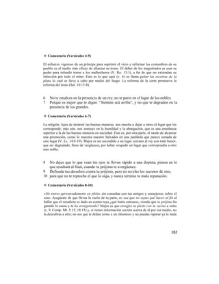 ✡ Comentario (Versículos 4-5)

El esfuerzo vigoroso de un príncipe para suprimir el vicio y reformar las costumbres de su
pueblo es el medio más eficaz de afianzar su trono. El deber de los magistrados es usar su
poder para infundir terror a los malhechores (V. Ro. 13:3), a fin de que no extiendan su
infección por todo el reino. Esto es lo que aquí (v. 4) se llama quitar las escorias de la
plata, lo cual se lleva a cabo por medio del fuego. La reforma de la corte promueve la
reforma del reino (Sal. 101:3-8).


6   No te ensalces en la presencia de un rey; no te pares en el lugar de los nobles.
7   Porque es mejor que te digan: ―Siéntate acá arriba‖, y no que te degraden en la
    presencia de los grandes.

✡ Comentario (Versículos 6-7)

La religión, lejos de destruir las buenas maneras, nos enseña a dejar a otros el lugar que les
corresponde; más aún, nos instruye en la humildad y la abnegación, que es una enseñanza
superior a la de las buenas maneras en sociedad. Este es, por otra parte, el modo de alcanzar
una promoción, como lo muestra nuestro Salvador en una parábola que parece tomada de
este lugar (V. Lc. 14:8-10). Mejor es ser ascendido a un lugar cercano al rey con todo honor,
que ser degradado, lleno de vergüenza, por haber ocupado un lugar que correspondía a otro
más noble.


8  No dejes que lo que vean tus ojos te lleven rápido a una disputa; piensa en lo
   que resultará al final, cuando tu prójimo te avergüence.
9 Defiende tus derechos contra tu prójimo, pero no reveles los secretos de otro,
10 para que no te reproche el que lo oiga, y nunca termine tu mala reputación.

✡ Comentario (Versículos 8-10)

«No entres apresuradamente en pleito, sin consultar con tus amigos y consejeros; sobre el
caso. Asegúrate de que llevas la razón de tu parte, no sea que no sepas qué hacer al fin al
hallar que el veredicto es dado en contra tuya ¿qué harás entonces, viendo que tu prójimo ha
ganado la causa y te ha avergonzado? Mejor es que arregles tu pleito con tu vecino a solas
(v. 9. Comp. Mt. 5:15; 18:15) y, si tienes información secreta acerca de él por ese medio, no
la descubras a otro; no sea que te delate como a un chismoso y no puedas reparar ya la mala




                                                                                          182
 