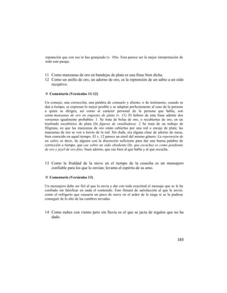 reputación que con eso te has granjeado (v. 10)». Esta parece ser la mejor interpretación de
todo este pasaje.


11 Como manzanas de oro en bandejas de plata es una frase bien dicha.
12 Como un anillo de oro, un adorno de oro, es la reprensión de un sabio a un oído
   receptivo.

✡ Comentario (Versículos 11-12)

Un consejo, una corrección, una palabra de consuelo y aliento, o de testimonio, cuando se
dan a tiempo, se expresan lo mejor posible y se adaptan perfectamente al caso de la persona
a quien se dirigen, así como al carácter personal de la persona que habla, son
como manzanas de oro en engastes de plata (v. 11). El hebreo de esta frase admite dos
versiones igualmente probables: 1. Se trata de bolas de oro, o recubiertas de oro, en un
trasfondo escultórico de plata (lit. figuras de entalladura). 2. Se trata de un trabajo de
filigrana, en que las manzanas de oro están cubiertas por una red o encaje de plata; las
manzanas de oro se ven a través de la red. Sin duda, era alguna clase de adorno de mesa,
bien conocido en aquel tiempo. El v. 12 parece un símil del mismo género: La reprensión de
un sabio, es decir, de alguien con la discreción suficiente para dar una buena palabra de
corrección a tiempo, que cae sobre un oído obediente (lit. que escucha) es como pendiente
de oro y joyel de oro fino; buen adorno, que cae bien al que habla y al que escucha.


13 Como la frialdad de la nieve en el tiempo de la cosecha es un mensajero
   confiable para los que lo envían; levanta el espíritu de su amo.

✡ Comentario (Versículos 13)

Un mensajero debe ser fiel al que lo envía y dar con toda exactitud el mensaje que se le ha
confiado sin falsificar en nada el contenido. Esto llenará de satisfacción al que le envió,
como el refrigerio que causaría un poco de nieve en el ardor de la siega si se la pudiese
conseguir de lo alto de las cumbres nevadas.


14 Como nubes con viento pero sin lluvia es el que se jacta de regalos que no ha
   dado.




                                                                                        183
 