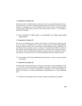 ✡ Comentario (Versículos 14)

En contraste con el versículo anterior, vemos ahora a uno que se jacta falsamente de tener y
dar lo que nunca tuvo ni dio, inventando grandes proezas y provechosos servicios que sólo
existen en su imaginación; en vez de refrescar como la nieve, éste es como nube estéril y
viento que hace mucho ruido, pero que no traen lluvia (comp. con Jud. v. 12), causando la
desilusión del labrador.


15 Por la paciencia se puede ganar a un gobernante; una lengua gentil puede
   romper huesos.

✡ Comentario (Versículos 15)

Dos cosas se recomiendan aquí en el trato con los demás: 1. Paciencia para soportar el ardor
de la ira ajena sin contagiarse de ese ardor, y para esperar una buena oportunidad de
presentar nuestras razones y dar a las personas el tiempo suficiente para considerarlas. Por
este medio, hasta un príncipe puede ser aplacado. 2. Suavidad, para hablar sin pasión ni
provocación: la lengua blanda quebranta los huesos. El hueso es una sustancia muy dura y
sirve aquí de símil. Una palabra suave ablanda los ánimos más duros y prevalece sobre los
más morosos, como pasa a veces con el rayo que quebranta el hueso sin pinchar la carne.


16 Si encuentras miel, come solamente lo que necesites, no vaya a ser que te hartes
   y la vomites.

✡ Comentario (Versículos 16)

Este proverbio enseña moderación en cosas que, por otra parte, son muy agradables (comp.
v. 27). En 24:13, la miel era símbolo de sabiduría, pero aquí es símbolo de cualquier cosa
deseable, que ha de ser usada con moderación. Los placeres de los sentidos pierden su
dulzura con el abuso y se vuelven nauseabundos, como puede pasar si se come demasiada
miel.


17 Visita a tu vecino pocas veces, no vaya a ser que se canse de ti y te deteste.




                                                                                        184
 