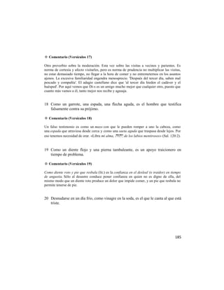 ✡ Comentario (Versículos 17)

Otro proverbio sobre la moderación. Esta vez sobre las visitas a vecinos y parientes. Es
norma de cortesía y afecto visitarles, pero es norma de prudencia no multiplicar las visitas,
no estar demasiado tiempo, no llegar a la hora de comer y no entremeternos en los asuntos
ajenos. La excesiva familiaridad engendra menosprecio. 'Después del tercer día, saben mal
pescado y compañía'. El adagio castellano dice que 'al tercer día hieden el cadáver y el
huésped'. Por aquí vemos que Di-s es un amigo mucho mejor que cualquier otro, puesto que
cuanto más vamos a él, tanto mejor nos recibe y agasaja.


18 Como un garrote, una espada, una flecha aguda, es el hombre que testifica
   falsamente contra su prójimo.

✡ Comentario (Versículos 18)

Un falso testimonio es como un mazo con que le pueden romper a uno la cabeza, como
una espada que atraviesa desde cerca y como una saeta aguda que traspasa desde lejos. Por
eso tenemos necesidad de orar. «Libra mi alma, , de los labios mentirosos» (Sal. 120:2).


19 Como un diente flojo y una pierna tambaleante, es un apoyo traicionero en
   tiempo de problema.

✡ Comentario (Versículos 19)

Como diente roto y pie que resbala (lit.) es la confianza en el desleal (o traidor) en tiempo
de angustia. Sólo al desastre conduce poner confianza en quien no es digno de ella, del
mismo modo que un diente roto produce un dolor que impide comer, y un pie que resbala no
permite tenerse de pie.


20 Desnudarse en un día frío, como vinagre en la soda, es el que le canta al que está
   triste.




                                                                                         185
 