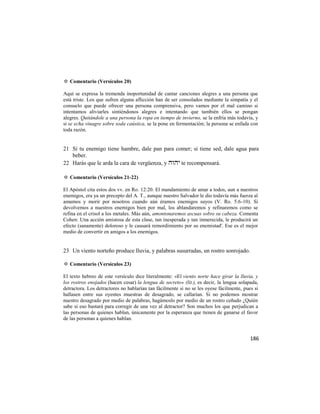 ✡ Comentario (Versículos 20)

Aquí se expresa la tremenda inoportunidad de cantar canciones alegres a una persona que
está triste. Los que sufren alguna aflicción han de ser consolados mediante la simpatía y el
consuelo que puede ofrecer una persona comprensiva, pero vamos por el mal camino si
intentamos aliviarles sintiéndonos alegres e intentando que también ellos se pongan
alegres. Quitándole a una persona la ropa en tiempo de invierno, se la enfría más todavía, y
si se echa vinagre sobre soda caústica, se la pone en fermentación; la persona se enfada con
toda razón.


21 Si tu enemigo tiene hambre, dale pan para comer; si tiene sed, dale agua para
   beber.
22 Harás que le arda la cara de vergüenza, y  te recompensará.

✡ Comentario (Versículos 21-22)

El Apóstol cita estos dos vv. en Ro. 12:20. El mandamiento de amar a todos, aun a nuestros
enemigos, era ya un precepto del A. T., aunque nuestro Salvador le dio todavía más fuerza al
amamos y morir por nosotros cuando aún éramos enemigos suyos (V. Ro. 5:6-10). Si
devolvemos a nuestros enemigos bien por mal, los ablandaremos y refinaremos como se
refina en el crisol a los metales. Más aún, amontonaremos ascuas sobre su cabeza. Comenta
Cohen: Una acción amistosa de esta clase, tan inesperada y tan inmerecida, le producirá un
efecto (sanamente) doloroso y le causará remordimiento por su enemistad'. Ese es el mejor
medio de convertir en amigos a los enemigos.


23 Un viento norteño produce lluvia, y palabras susurradas, un rostro sonrojado.

✡ Comentario (Versículos 23)

El texto hebreo de este versículo dice literalmente: «El viento norte hace girar la lluvia, y
los rostros enojados (hacen cesar) la lengua de secreto» (lit.), es decir, la lengua solapada,
detractora. Los detractores no hablarían tan fácilmente si no se les oyese fácilmente, pues si
hallasen entre sus oyentes muestras de desagrado, se callarían. Si no podemos mostrar
nuestro desagrado por medio de palabras, hagámoslo por medio de un rostro ceñudo ¿Quién
sabe si eso bastará para corregir de una vez al detractor? Son muchos los que perjudican a
las personas de quienes hablan, únicamente por la esperanza que tienen de ganarse el favor
de las personas a quienes hablan.


                                                                                          186
 