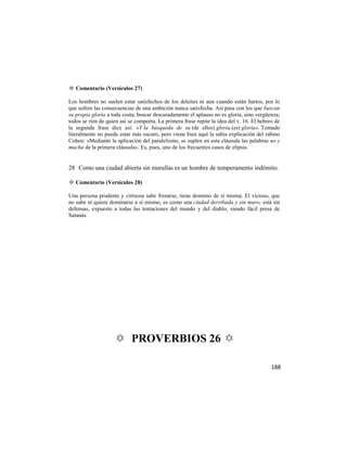 ✡ Comentario (Versículos 27)

Los hombres no suelen estar satisfechos de los deleites ni aun cuando están hartos, por lo
que sufren las consecuencias de una ambición nunca satisfecha. Así pasa con los que buscan
su propia gloria a toda costa; buscar descaradamente el aplauso no es gloria, sino vergüenza;
todos se ríen de quien así se comporta. La primera frase repite la idea del v. 16. El hebreo de
la segunda frase dice así: «Y la búsqueda de su (de ellos) gloria (es) gloria». Tomado
literalmente no puede estar más oscuro, pero viene bien aquí la sabia explicación del rabino
Cohen: «Mediante la aplicación del paralelismo, se suplen en esta cláusula las palabras no y
mucha de la primera cláusula». Es, pues, uno de los frecuentes casos de elipsis.


28 Como una ciudad abierta sin murallas es un hombre de temperamento indómito.

✡ Comentario (Versículos 28)

Una persona prudente y virtuosa sabe frenarse, tiene dominio de sí misma. El vicioso, que
no sabe ni quiere dominarse a sí mismo, es como una ciudad derribada y sin muro; está sin
defensas, expuesto a todas las tentaciones del mundo y del diablo, siendo fácil presa de
Satanás.




                    ✡ PROVERBIOS 26 ✡

                                                                                           188
 