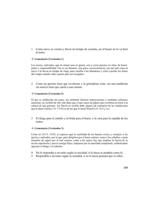 1   Como nieve en verano y lluvia en tiempo de cosecha, así el honor no le va bien
    al tonto.

✡ Comentario (Versículos 1)

Los necios, malvados, que no tienen seso ni gracia, son a veces puestos en sitios de honor,
poder y responsabilidad. Eso es un absurdo, una grave inconveniencia; cae tan mal como la
nieve o la lluvia en tiempo de siega, pues estorba a los labradores y echa a perder los frutos
del campo cuando están a punto para ser recogidos.


2   Como un gorrión tiene que revolotear y la golondrina volar, así una maldición
    sin motivo tiene que caerle a uno mismo.

✡ Comentario (Versículos 2)

El que es maldecido sin causa, sea mediante furiosas imprecaciones o mediante solemnes
anatemas, no recibirá de ello más daño que el que causa un pájaro que revolotea en tomo a la
cabeza de una persona. Así David no recibió daño alguno (al contrario) de las maldiciones
que le lanzó Goliat (1 S. 17:43) ni de las que le lanzó Simef (2 S. 16:5 y ss.)


3   El látigo para el caballo y la brida para el burro, y la vara para la espalda de los
    tontos.

✡ Comentario (Versículos 3)

Como en 10:13; 19:29, se expresa aquí la inutilidad de los buenos avisos y consejos a los
necios y malvados, por lo que, para dirigirlos por el buen camino, como a los caballos, o para
frenarlos de seguir por el mal camino, como a los asnos, hay que emplear la fuerza de la
severa reprensión y aun el castigo físico, impuesto por la autoridad competente, simbolizados
aquí por el látigo y el cabestro.

4   No le respondas a un tonto según su necedad, si lo haces te pondrás como él.
5   Respóndele a un tonto según su necedad, si no lo haces pensará que es sabio.



                                                                                         189
 