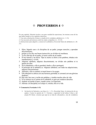 ✡ PROVERBIOS 4 ✡

En este capítulo, Salomón inculca, con gran vanidad de expresiones, las mismas cosas de las
que había tratado en los capítulos anteriores.
1. Una seria exhortación al deseo y estudio de la verdadera sabiduría (vv. 1-13).
2. Una necesaria advertencia contra las malas compañías (vv. 14-19).
3. Instrucciones para adquirir y conservar la sabiduría a fin de dar frutos de sabiduría (vv. 20-
27).


1    Hijos, háganle caso a la disciplina de un padre; pongan atención y aprendan
     discernimiento,
2    porque yo les doy una buena instrucción; no olviden mi enseñanza.
3    Yo he sido hijo de mi padre, el tierno cariño de mi madre.
4    Él me instruía y me decía: ―Que tu mente se aferre a mis palabras; obedece mis
     mandamientos y vivirás.
5    Adquiere sabiduría, adquiere discernimiento; no olvides mis palabras ni te
     apartes de ellas.
6    No la abandones y ella te guardará; ámala y ella te protegerá.
7    El principio de la sabiduría es: Adquiere sabiduría; con todas tus adquisiciones,
     adquiere discernimiento.
8    Abrázala y ella te exaltará; te traerá honor si la acoges.
9    Ella adornará tu cabeza con una hermosa guirnalda; te coronará con una gloriosa
     diadema‖.
10   Hijo mío, haz caso y recibe mis palabras, y tendrás muchos años de vida.
11   Yo te instruyo en el camino de la sabiduría; te guío por senderos derechos.
12   Andarás sin perder el paso; cuando corras, no tropezarás.
13   Aférrate a la disciplina; no la dejes ir; retenla; ella es tu vida.

✡ Comentario (Versículos 1-13)

     1.   Invitación de Salomón a sus hijos (vv. 1, 2): «Escuchad, hijos, la instrucción de un
          padre». Contra la opinión de J. J. Serrano y siguiendo la del rabino Cohen y del
          propio M. Henry -creemos que aquí no se trata de «discípulos», sino de verdaderos



                                                                                              19
 