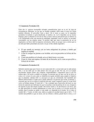 ✡ Comentario (Versículos 4-5)

Estos dos vv. parecen recomendar actitudes contradictorias, pero no es así. Se trata de
circunstancias diferentes, en las que un hombre prudente sabrá tratar al necio de forma
también diferente. El proverbio viene a decir: «Si el necio se jacta, no le respondas
jactándote tú también; si grita desaforado, si maldice, etc. no le respondas con su mismo
lenguaje, pues te rebajarás al nivel de él. Pero si tienes motivos para pensar que tu silencio va
a ser interpretado como una muestra de debilidad, respóndele como se merece su necedad,
venciéndole con sus propias armas. Si profiere algo que tiene la pretensión de ser un
argumento a su favor, dale la respuesta conveniente, sabia, no sea que vaya a creerse que es
un sabio por haber presentado una razón a la que no has sabido responder».


6   El que manda un mensaje con un tonto malgastará las piernas y tendrá que
    tragarse la maldad.
7   Como le cuelgan las piernas a un inválido, así es un proverbio en la boca de los
    tontos.
8   Como una piedrita en la honda, así es el darle honor a un tonto.
9   Como le viene una espina a la mano de un borracho, así le viene un proverbio a
    la boca de un tonto.

✡ Comentario (Versículos 6-9)

Salomón muestra aquí que el necio no sirve para nada útil: o es tan tonto que no sabe pensar
bien, o es tan malo que no sabe pensar otra cosa que el mal. Por eso, no se le puede
encomendar ningún asunto que comporte responsabilidad e importancia para el que les
ordena algo o les envía a cumplir un encargo. La persona que así hace uso de un necio es
como si se cortara los pies, pues se inhabilita (se queda inválido) para cumplir el objetivo
que se proponía; además, bebe su amargura, ya que un comunicado mal entendido por
haberlo distorsionado el criado necio, puede enfurecer a la persona que recibe el mensaje y,
creyendo que esa era en efecto la intención del amo, tomar venganza contra él, lo que sería
como un brebaje amargo. El símil del v. 7 da a entender que el proverbio del necio es una
forma de expresión tan inútil para los que le escuchan como las piernas de un cojo, incapaces
de soportar el peso del cuerpo al andar. Del mismo modo (v. 8), dar honores a un necio, que
no sabe apreciarlos ni usarlos debidamente es como atar la piedra en la honda, acción sin
sentido, pues la piedra no podrá, si está atada, ser disparada de la honda. No es claro el
sentido del v. 9, pero, en todo caso, indica un grado de necedad mayor que el del v. 7. El
sentido más probable es que un necio, con sus refranes o dichos, puede hacer a otros, y a sí


                                                                                            190
 