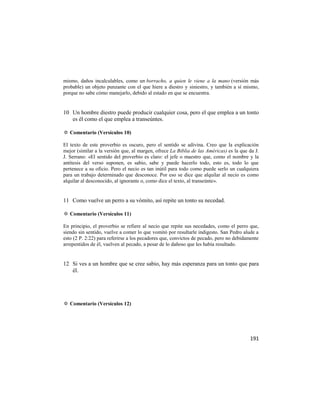 mismo, daños incalculables, como un borracho, a quien le viene a la mano (versión más
probable) un objeto punzante con el que hiere a diestro y siniestro, y también a sí mismo,
porque no sabe cómo manejarlo, debido al estado en que se encuentra.


10 Un hombre diestro puede producir cualquier cosa, pero el que emplea a un tonto
   es él como el que emplea a transeúntes.

✡ Comentario (Versículos 10)

El texto de este proverbio es oscuro, pero el sentido se adivina. Creo que la explicación
mejor (similar a la versión que, al margen, ofrece La Biblia de las Américas) es la que da J.
J. Serrano: «El sentido del proverbio es claro: el jefe o maestro que, como el nombre y la
antítesis del verso suponen, es sabio, sabe y puede hacerlo todo, esto es, todo lo que
pertenece a su oficio. Pero el necio es tan inútil para todo como puede serlo un cualquiera
para un trabajo determinado que desconoce. Por eso se dice que alquilar al necio es como
alquilar al desconocido, al ignorante o, como dice el texto, al transeúnte».


11 Como vuelve un perro a su vómito, así repite un tonto su necedad.

✡ Comentario (Versículos 11)

En principio, el proverbio se refiere al necio que repite sus necedades, como el perro que,
siendo sin sentido, vuelve a comer lo que vomitó por resultarle indigesto. San Pedro alude a
esto (2 P. 2:22) para referirse a los pecadores que, convictos de pecado, pero no debidamente
arrepentidos de él, vuelven al pecado, a pesar de lo dañoso que les había resultado.


12 Si ves a un hombre que se cree sabio, hay más esperanza para un tonto que para
   él.




✡ Comentario (Versículos 12)




                                                                                        191
 