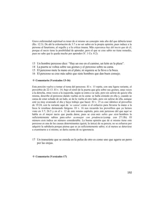 Grave enfermedad espiritual es tener de sí mismo un concepto más alto del que debería tener
(Ro. 12:3). De ahí la exhortación de 3:7 a no ser sabio en la propia opinión, pues induce a la
persona al fanatismo, al orgullo y a la crítica insana. Más esperanza hay del necio que de él,
porque el necio tiene la posibilidad de aprender, pero el que se cree sabio no tiene remedio,
pues no sabe que le queda mucho por aprender (V. 1 Co. 8:2).


13   Un hombre perezoso dice: ―Hay un oso en el camino, un león en la plaza‖.
14   La puerta se voltea sobre sus goznes y el perezoso sobre su cama.
15   El perezoso mete la mano en el plato; ni siquiera se la lleva a la boca.
16   El perezoso se cree más sabio que siete hombres que dan buen consejo.

✡ Comentario (Versículos 13-16)

Esta porción vuelve a tomar el tema del perezoso. El v. 13 repite, con una ligera variante, el
proverbio de 22:13. El v. 14, bajo el símil de la puerta que gira sobre sus goznes, unas veces
a la derecha, otras veces a la izquierda, según se entra o se sale, pero sin salirse de quicio ella
misma, describe al perezoso dando vueltas en la cama: se halla cómodo en ella y, cuando se
cansa de estar echado de un lado, se da la vuelta al otro lado, pero sin salirse de ella, aunque
esté ya muy avanzado el día y haya trabajo que hacer. El v. 15 es casi idéntico al proverbio
de 19:24, con la variante aquí de `se cansa', como si el esfuerzo para llevarse la mano a la
boca le resultase demasiado fatigoso. El v. 16 nos recuerda los proverbios que ya hemos
visto en 3:7; 26:5 y en el v. 12 de este mismo capítulo, pero este perezoso del que aquí se
habla es el mayor necio que pueda darse, pues se cree más sabio que siete hombres lo
suficientemente sabios para saber aconsejar con prudencia (comp. con 27:1lb). El
número siete indica un número considerable. La buena opinión que de sí mismo tiene este
perezoso es una de las causas determinantes (quizá, la única) de su pereza; no se esfuerza por
adquirir la sabiduría porque piensa que es ya suficientemente sabio; si al menos se detuviese
a examinarse a sí mismo, se daría cuenta de su ignorancia.


17 Un transeúnte que se enreda en la pelea de otro es como uno que agarra un perro
   por las orejas.



✡ Comentario (Versículos 17)




                                                                                              192
 