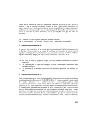 Lo que aquí se condena es, como dice la expresión castellana, meterse en lo que a uno no le
importa. El que se interfiere en asuntos ajenos o se mete a intermediario imprudente en
pleitos que no le van y en los que no sabe dar un consejo pacificador, se expone a causarse
problemas a sí mismo y encender más, en lugar de apagar, la disputa. Es como tomar por las
orejas al perro; no al perrillo doméstico, sino al que vagaba suelto por las calles en
Palestina.


18 Como un loco que esparce antorchas mortales, flechas,
19 es el que engaña a su prójimo y después dice: ―Solo estaba bromeando‖.

✡ Comentario (Versículos 18-19)

Se exponen aquí los peligros de las bromas que llamamos 'pesadas'. Del hombre en cuestión
se dice que enloquece, pues no se percata de las fatales consecuencias de sus acciones al
engañar a sus prójimos. Es tan loco como el que lanza llamas y saetas mortíferas por hacer
deporte, con evidente peligro para todo el que se acerque a él o pase cerca de él.


20 Por falta de leña se apaga un fuego, y sin un hombre querelloso se calma la
   contienda.
21 Los carbones para el fogón y la leña para el fuego y un hombre contencioso para
   encender la disputa.
22 Las palabras de un hombre querelloso son hirientes; penetran las entrañas de
   uno.

✡ Comentario (Versículos 20-22)

De la misma manera que el fuego se apaga cuando le falta combustible, también la contienda
cesa donde faltan los chismosos (V. 16:28; 22:10). El v. 21 viene a expresar la misma verdad
de     modo     diferente:    El     hombre pendenciero       enciende (mejor, inflama, aviva)
la contienda, como hace el carbón con las brasas, y la leña con el fuego. El v. 22 es una
repetición de 18:8. Estas repeticiones tienen por objeto, con sana pedagogía, poner de relieve
el tremendo daño que causan los que gustan de llevar chismes de un lado a otro, revelando
secretos, dando malas interpretaciones a lo que otros dicen, insinuando malas ideas y malas
intenciones con respecto a personas que son completamente inocentes o, al menos, no tan
malas como éstos las presentan. En fin, son incendiarios que, por el bien de la misma
sociedad, deberían ser tenidos a raya, pues dan fatales heridas al amor y al afecto fraternal (2



                                                                                           193
 