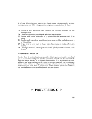 P. 1:7) que deben reinar entre los creyentes. Cuanto menos tratemos con tales personas,
mejor, porque es muy difícil evitar pendencias con quienes son pendencieros de oficio.


23 Escoria de plata derramada sobre cerámica son los labios ardientes con una
   mente perversa.
24 Un enemigo disimula con su habla, por dentro abriga engaño.
25 Aunque hable bonito no confíes en él, porque hay siete abominaciones en su
   mente.
26 Su odio puede esconderse por disimulo, pero su perversidad quedará expuesta a
   la vista pública.
27 El que cava un hoyo caerá en él, y a todo el que rueda un piedra se le rodará
   encima.
28 Una lengua mentirosa odia a aquéllos a quienes aplasta; el habla suave tira a uno
   al suelo.

✡ Comentario (Versículos 28)

Hay dos clases de mentiras igualmente detestables: 1. La lengua mentirosa (lit.) que odia al
que ya es su víctima; la aflige con reproches y calumnias porque la odia. No lo disimula: le
hace daño porque la odia y así lo reconoce descaradamente. 2. La boca lisonjera, es decir,
aduladora, que actúa solapadamente; la víctima no sospecha nada malo y se perjudica a sí
misma por dar crédito a los halagos y cumplidos que le hacen, con lo que es empujada de
modo suave, pero fuerte, hacia el precipicio. Un hombre prudente temerá más al adulador
que le bese para matarle, que al calumniador que proclama la guerra.




                   ✡ PROVERBIOS 27 ✡

                                                                                       194
 
