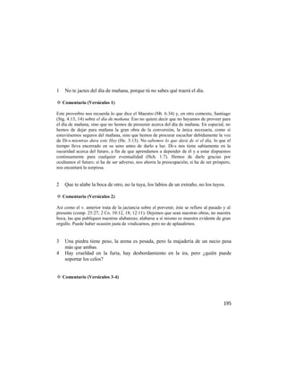 1   No te jactes del día de mañana, porque tú no sabes qué traerá el día.

✡ Comentario (Versículos 1)

Este proverbio nos recuerda lo que dice el Maestro (Mt. 6:34) y, en otro contexto, Santiago
(Stg. 4:13, 14) sobre el día de mañana. Eso no quiere decir que no hayamos de proveer para
el día de mañana, sino que no hemos de presumir acerca del día de mañana. En especial, no
hemos de dejar para mañana la gran obra de la conversión, la única necesaria, como si
estuviésemos seguros del mañana, sino que hemos de procurar escuchar debidamente la voz
de Di-s mientras dura este Hoy (He. 3:13). No sabemos lo que dará de sí el día, lo que el
tiempo lleva encerrado en su seno antes de darlo a luz. Di-s nos tiene sabiamente en la
oscuridad acerca del futuro, a fin de que aprendamos a depender de él y a estar dispuestos
continuamente para cualquier eventualidad (Hch. 1:7). Hemos de darle gracias por
ocultamos el futuro; si ha de ser adverso, nos ahorra la preocupación; si ha de ser próspero,
nos encantará la sorpresa.


2   Que te alabe la boca de otro, no la tuya, los labios de un extraño, no los tuyos.

✡ Comentario (Versículos 2)

Así como el v. anterior trata de la jactancia sobre el porvenir, éste se refiere al pasado y al
presente (comp. 25:27; 2 Co. 10:12, 18; 12:11). Dejemos que sean nuestras obras, no nuestra
boca, las que publiquen nuestras alabanzas; alabarse a sí mismo es muestra evidente de gran
orgullo. Puede haber ocasión justa de vindicarnos, pero no de aplaudirnos.


3   Una piedra tiene peso, la arena es pesada, pero la majadería de un necio pesa
    más que ambas.
4   Hay crueldad en la furia, hay desbordamiento en la ira, pero ¿quién puede
    soportar los celos?


✡ Comentario (Versículos 3-4)




                                                                                           195
 