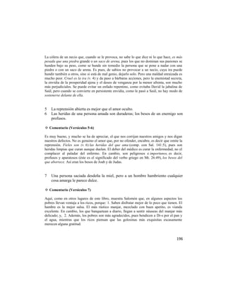 La cólera de un necio que, cuando se le provoca, no sabe lo que dice ni lo que hace, es más
pesada que una piedra grande o un saco de arena, pues los que no dominan sus pasiones se
hunden bajo su peso, como se hunde sin remedio la persona que se pone a nadar con una
piedra o con un saco de arena. Es pues, de sabios no provocar a un necio, cuya ira puede
hundir también a otros, sino si está de mal genio, dejarlo solo. Pero una maldad enraizada es
mucho peor. Cruel es la ira (v. 4) y da paso a bárbaras acciones, pero la enemistad secreta,
la envidia de la prosperidad ajena y el deseo de venganza por la menor afrenta, son mucho
más perjudiciales. Se puede evitar un enfado repentino, como evitaba David la jabalina de
Saúl, pero cuando se convierte en persistente envidia, como le pasó a Saúl, no hay modo de
sostenerse delante de ella.


5   La reprensión abierta es mejor que el amor oculto.
6   Las heridas de una persona amada son duraderas; los besos de un enemigo son
    profusos.

✡ Comentario (Versículos 5-6)

Es muy bueno, y mucho se ha de apreciar, el que nos corrijan nuestros amigos y nos digan
nuestros defectos. No es genuino el amor que, por no ofender, encubre, es decir que omite la
reprensión. Fieles son (v. 6) las heridas del que ama (comp. con Sal. 141:5), pues son
heridas limpias que curan aunque duelan. El deber del médico es curar la enfermedad, no el
complacer al paladar del enfermo. En cambio, son peligrosos e importunos, es decir,
profusos y aparatosos (éste es el significado del verbo griego en Mt. 26:49), los besos del
que aborrece. Así eran los besos de Joab y de Judas.


7   Una persona saciada desdeña la miel, pero a un hombre hambriento cualquier
    cosa amarga le parece dulce.

✡ Comentario (Versículos 7)

Aquí, como en otros lugares de este libro, muestra Salomón que, en algunos aspectos los
pobres llevan ventaja a los ricos, porque: 1. Saben disfrutar mejor de lo poco que tienen. El
hambre es la mejor salsa. El más rústico manjar, mezclado con buen apetito, es vianda
excelente. En cambio, los que banquetean a diario, llegan a sentir náuseas del manjar más
delicado; y, 2. Además, los pobres son más agradecidos, pues bendicen a Di-s por el pan y
el agua, mientras que los ricos piensan que las golosinas más exquisitas escasamente
merecen alguna gratitud.



                                                                                         196
 