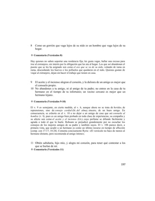 8   Como un gorrión que vaga lejos de su nido es un hombre que vaga lejos de su
    hogar.

✡ Comentario (Versículos 8)

Hay quienes no saben soportar una residencia fija; les gusta vagar, hallar una excusa para
irse al extranjero, sin interés por la obligación que les ata al hogar. Los que así abandonan el
puesto que se les ha asignado son como el ave que se va de su nido, volando de rama en
rama, descuidando los huevos o los polluelos que quedaron en el nido. Quienes gustan de
viajar al extranjero, dejan sin hacer el trabajo que tienen en casa.


9  El aceite y el incienso alegran el corazón, y la dulzura de un amigo es mejor que
   el consuelo propio.
10 No abandones a tu amigo, ni al amigo de tu padre; no entres en la casa de tu
   hermano en el tiempo de tu infortunio; un vecino cercano es mejor que un
   hermano lejano.

✡ Comentario (Versículos 9-10)

El v. 9 es semejante, en cierta medida, al v. 6, aunque ahora no se trata de heridas, de
reprensiones, sino de consejo cordial (lit. del alma), sincero, de un buen amigo. En
consecuencia, se exhorta en el v. 10 a no dejar a un amigo de casa que así consuela al
hombre (v. 9), pues es un amigo bien probado en toda clase de experiencias; su compañía y
su afecto son como el aceite y el incienso (Lit.), cuyo perfume se difunde fácilmente y
agrada a todo el que lo huele. Roboam se perjudicó grandemente por no escuchar los
consejos de los mejores amigos de su padre y también suyos. El v. 10b parece decir, a
primera vista, que acudir a un hermano es como un último recurso en tiempo de aflicción
(comp. con 17:17; 18:24). Comenta concisamente Ryrie: «El versículo no hace de menos al
hermano distante, pero recomienda al amigo íntimo».


11 Obtén sabiduría, hijo mío, y alegra mi corazón, para tener qué contestar a los
   que se burlan de mí.
✡ Comentario (Versículos 11)




                                                                                            197
 