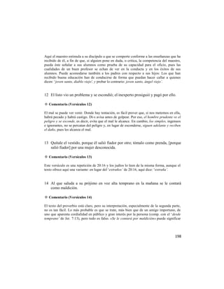 Aquí el maestro estimula a su discípulo a que se comporte conforme a las enseñanzas que ha
recibido de él, a fin de que, si alguien pone en duda, o critica, la competencia del maestro,
pueda éste señalar a sus alumnos como prueba de su capacidad para el oficio, pues las
cualidades de un buen profesor se echan de ver en la conducta y en los éxitos de sus
alumnos. Puede acomodarse también a los padres con respecto a sus hijos: Los que han
recibido buena educación han de conducirse de forma que puedan hacer callar a quienes
dicen: ‗joven santo, diablo viejo', y probar lo contrario: joven santo, ángel viejo’.


12 El listo vio un problema y se escondió; el inexperto prosiguió y pagó por ello.

✡ Comentario (Versículos 12)

El mal se puede ver venir. Donde hay tentación, es fácil prever que, si nos metemos en ella,
habrá pecado y habrá castigo. Di-s avisa antes de golpear. Por eso, el hombre prudente ve el
peligro y se esconde, es decir, evita que el mal le alcance. En cambio, los simples, ingenuos
e ignorantes, no se percatan del peligro y, en lugar de esconderse, siguen adelante y reciben
el daño, pues les alcanza el mal.


13 Quítale el vestido, porque él salió fiador por otro; tómalo como prenda, [porque
   salió fiador] por una mujer desconocida.

✡ Comentario (Versículos 13)

Este versículo es una repetición de 20:16 y los judíos lo leen de la misma forma, aunque el
texto ofrece aquí una variante: en lugar del ‗extraños’ de 20:16, aquí dice: ‗extraña’.


14 Al que saluda a su prójimo en voz alta temprano en la mañana se le contará
   como maldición.

✡ Comentario (Versículos 14)

El texto del proverbio está claro, pero su interpretación, especialmente de la segunda parte,
no es tan fácil. Lo más probable es que se trate, más bien que de un amigo importuno, de
uno que aparenta cordialidad en público y gran interés por la persona (comp. con el ‗desde
temprano’ de Jer. 7:13), pero todo es falso. «Se le contará por maldición» puede significar



                                                                                         198
 
