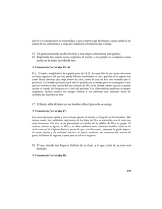 que Di-s le castigará por su insinceridad, o que se merece que la persona a quien saluda se dé
cuenta de sus sentimientos y tenga por maldición la bendición que le dirige.


15 Un goteo incesante en día lluvioso y una mujer contenciosa son iguales;
16 Reprímela tan pronto como reprimes el viento, o te pondrá en evidencia como
   aceite en la mano derecha de uno.

✡ Comentario (Versículos 15-16)

El v. 15 repite, ampliándola, la segunda parte de 19:13. Las rencillas de un vecino son como
un fuerte aguacero del que uno puede librarse metiéndose en casa, pero las de la esposa son
como lluvia continua que moja dentro de casa, contra la cual no hay otro remedio que la
paciencia. Un hombre prudente hará todo lo posible por evitarlas, pero no conseguirá evitar
que los vecinos se den cuenta del mal carácter de ella, de la misma manera que no se puede
ocultar el sonido del huracán ni el olor del perfume. Los alborotadores publican su propia
vergüenza, incluso cuando sus amigos íntimos y sus parientes más cercanos tratan de
ocultarla por hacerles un bien.


17 El hierro afila al hierro así un hombre afila el juicio de su amigo.

✡ Comentario (Versículos 17)

Las conversaciones sabias y provechosas aguzan el talento y el ingenio de los hombres. Del
mismo modo, las cualidades espirituales de los hijos de Di-s se estimulan con el trato con
otros hermanos. Por eso es tan provechoso el estudio de la palabra de Di-s en grupo. El
carácter mismo se aguza, se afila y se afina mediante esos contactos sociales, tanto en lo
civil como en lo religioso, hasta el punto de que, con frecuencia, personas de genio áspero,
de mente obtusa y de voluntad inactiva, se hacen, mediante esa conversación, suaves de
genio, brillantes de ingenio y aptos para un oficio o negocio.


18 El que atiende una higuera disfruta de su fruto, y el que cuida de su amo será
   honrado.

✡ Comentario (Versículos 18)




                                                                                          199
 