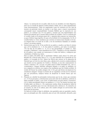«hijos». La instrucción de un padre sabio ha de ser atendida con toda diligencia,
     pues ese es el modo de adquirir cordura (hebreo, bináh, esto es, tanto entendimiento
     como discernimiento). Tanto los magistrados como los ministros de Di-s han de
     mostrar un particular interés en instruir a sus hijos, pues a mayor conocimiento
     corresponde mayor responsabilidad. Comenta Malbim que la expresión de «un
     padre»», en contraste con 1:8 («tu padre»), «insinúa que está impartiéndoles una
     instrucción paternal que él mismo había recibido de su padre». Esto se confirma por
     el vocablo usado en la primera parte del y. siguiente para expresar esa instrucción,
     ya que el hebreo leqaj significa «lo que se ha recibido» de los antepasados. En 2b, el
     vocablo hebreo es Torá, enseñanza que consiste en instrucciones basadas en la ley.
     La religión tiene a la razón de su lado y nos da enseñanzas fundadas en verdades
     ciertas y en normas seguras.
2.   Instrucciones que les da. El las recibió de sus padres y enseña a sus hijos lo mismo
     que a él le enseñaron (vv. 3, 4). Sus padres le amaban y, por tanto, le enseñaron:
     «Yo fui hijo de mi padre» (v. 3), no es una perogrullada; el sentido es: «hijo
     escogido y obediente», como entendieron los LXX (. «también yo fui hijo obediente
     de mi padre»), aun cuando así trastornaron el orden del hebreo y tradujeron por
     «obediente» el hebreo raj, tierno.
     Para su madre (3b) había sido el «preferido» (hebreo yajid, único). Es cierto que
     Betsabé dio a David cuatro hijos (1 Cr. 3:5), pero Salomón fue el preferido de sus
     padres y el escogido de Di-s. Quizá fue David más estricto en la educación de
     Salomón que en la de los otros hijos, pues, además de la excesiva condescendencia
     que mostró con los caprichos de Amnón y Absalom, se nos dice expresamente en
     cuanto a Adonías (1 R. 1:6) que «su padre nunca le había lastimado» (lit.; esto es,
     «contrariado»). Aunque Salomón sobrepasó después a su padre en sabiduría, no
     tuvo empacho en referirse con respeto a las enseñanzas que de él había recibido. Si
     resulta útil buscar las sendas antiguas (Jer. 6:16) ¿por qué hemos de despreciar las
     enseñanzas antiguas? Aunque no hemos de ser seguidores serviles de los maestros
     que nos precedieron, tampoco hemos de despreciar lo mucho bueno que nos
     legaron.
3.   Pasando ya a detallar las principales instrucciones que les da, vemos que consisten
     (vv. 4-13) en preceptos y exhortaciones acerca del valor de la sabiduría, conforme le
     había enseñado su padre; y por cierto, lo había hecho con gran interés e insistencia:
     (A) Le había preceptuado retener sus palabras (v. 4. Lit.), las buenas lecciones que
     le había dado; sus dichos (v. 10), expresiones sueltas, llenas de prudencia; había de
     retenerlos, guardarlos para vivir una vida honesta útil y dichosa (v. 4); retenerlos en
     el corazón, no sólo en la cabeza, pues sólo cuando arraigan en convicciones dan
     buen fruto las lecciones.
     No había de olvidar ni dejar la sabiduría, sino guardarla, para ser guardado; amarla,
     para ser protegido por ella; ensalzarla, para ser por ella ensalzado; abrazarla, para



                                                                                         20
 
