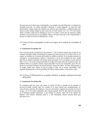 Por bajo que sea el oficio que se desempeña, si se cumple con toda diligencia y competencia,
obtendrá provecho. Un pobre hortelano, dedicado a cuidar higueras, no tiene por qué
desanimarse; aunque tenga que trabajar con esfuerzo para plantarlas y cuidarlas hasta que
hayan crecido, tiempo llegará en que comerá de su fruto (comp. con 1 Co. 9:7). Del mismo
modo, un pobre criado que es diligente en servir a su señor y mirar por sus intereses, tendrá
el honor y el provecho que le son debidos. Dios es un buen Amo que se ha comprometido a
honrar a los que le sirven con fidelidad (Jn. 12:26).


19 Como el rostro corresponde al rostro en el agua, así el corazón de un hombre al
   otro.

✡ Comentario (Versículos 19)

Este versículo puede entenderse de dos maneras: 1. De la misma manera que el agua de un
estanque tranquilo refleja exactamente los rasgos de la persona que en él se mira como en un
espejo, así también en el corazón del hombre se refleja su interior. Si un hombre examina su
conciencia, sus pensamientos, afectos e intenciones a la luz de la palabra de Di-s, podrá
discernir su carácter espiritual, del mismo modo que puede ver en un espejo su rostro natural
(Stg. 1:23). 2. Así como una persona halla en el agua una copia como de su propio rostro, así
también halla en su propio corazón rasgos parecidos a los de sus semejantes, pues Di-s ha
hecho los corazones humanos de forma parecida. Especifica Meiri: «Si ama sinceramente a
su amigo, puede estar seguro de que su amigo le ama con la misma sinceridad». Esta
segunda interpretación es la más probable (M. Henry admite ambas, como hemos visto).


20 La Fosa y la Destrucción no se pueden satisfacer, ni pueden satisfacerse los ojos
   del hombre.

✡ Comentario (Versículos 20)

Se comparan aquí tres cosas que nunca se sacian: El Seol o morada de los muertos, la
destrucción (hebr. Abadah; aquí, sin vocales en el texto actual) que, probablemente, es,
como el Seol, sinónimo del sepulcro, y los ojos del hombre, órganos que suscitan los deseos
(comp. 1 Jn. 2:16), nunca satisfechos, del corazón humano. Pero los que tienen los ojos fijos
en el Soberano quedan satisfechos, y por siempre lo estarán. Aquí vale lo de Agustín de
Hipona: «Nos hiciste, Soberano, para ti, y está intranquilo nuestro corazón hasta que
descanse en ti».




                                                                                         200
 