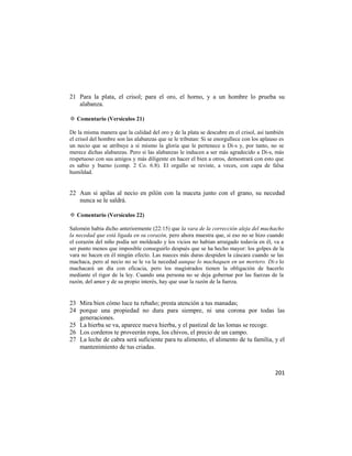 21 Para la plata, el crisol; para el oro, el horno, y a un hombre lo prueba su
   alabanza.

✡ Comentario (Versículos 21)

De la misma manera que la calidad del oro y de la plata se descubre en el crisol, así también
el crisol del hombre son las alabanzas que se le tributan: Si se enorgullece con los aplauso es
un necio que se atribuye a sí mismo la gloria que le pertenece a Di-s y, por tanto, no se
merece dichas alabanzas. Pero si las alabanzas le inducen a ser más agradecido a Di-s, más
respetuoso con sus amigos y más diligente en hacer el bien a otros, demostrará con esto que
es sabio y bueno (comp. 2 Co. 6:8). El orgullo se reviste, a veces, con capa de falsa
humildad.


22 Aun si apilas al necio en pilón con la maceta junto con el grano, su necedad
   nunca se le saldrá.

✡ Comentario (Versículos 22)

Salomón había dicho anteriormente (22:15) que la vara de la corrección aleja del muchacho
la necedad que está ligada en su corazón, pero ahora muestra que, si eso no se hizo cuando
el corazón del niño podía ser moldeado y los vicios no habían arraigado todavía en él, va a
ser punto menos que imposible conseguirlo después que se ha hecho mayor: los golpes de la
vara no hacen en él ningún efecto. Las nueces más duras despiden la cáscara cuando se las
machaca, pero al necio no se le va la necedad aunque lo machaquen en un mortero. Di-s lo
machacará un día con eficacia, pero los magistrados tienen la obligación de hacerlo
mediante el rigor de la ley. Cuando una persona no se deja gobernar por las fuerzas de la
razón, del amor y de su propio interés, hay que usar la razón de la fuerza.


23 Mira bien cómo luce tu rebaño; presta atención a tus manadas;
24 porque una propiedad no dura para siempre, ni una corona por todas las
   generaciones.
25 La hierba se va, aparece nueva hierba, y el pastizal de las lomas se recoge.
26 Los corderos te proveerán ropa, los chivos, el precio de un campo.
27 La leche de cabra será suficiente para tu alimento, el alimento de tu familia, y el
   mantenimiento de tus criadas.



                                                                                           201
 
