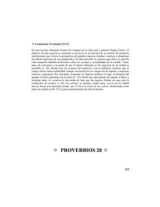 ✡ Comentario (Versículos 23-27)

En esta sección, Salomón ensalza las ventajas de la vida rural y pastoril. Según Cohen, ‗el
objetivo de esta sección es aconsejar a un joven en la elección de su carrera. El comercio
internacional que ofrecía la perspectiva de grandes ingresos tentaba a muchos a abandonar
las labores agrícolas de sus antepasados. El sabio describe el contento que ofrece la sencilla
vida campestre dándole preferencia sobre las ventajas y comodidades de la ciudad‘. Trata,
pues, de convencer a la gente de que el dinero obtenido en los negocios de la ciudad es
inestable (v. 24), fluctúa con los avatares del comercio y de la industria, mientras que el
campo ofrece mayor estabilidad, aunque sus beneficios no vengan tan de repente y requieran
esfuerzo y paciencia. Por otra parte, el ganado no requiere sembrar ni segar, el alimento del
ganado es fruto espontáneo de la tierra (v. 25), hierba que sale después de segado el heno; y
mientras tanto, los corderos le proveerán de lana que las mujeres hilarán en casa para la
confección de vestidos (v. 26), los cabritos se pueden vender para, con el precio, añadir
nuevas fincas a la hacienda (comp. con 31:16) y la leche de las cabras, mencionada como
parte de la dieta en Dt. 32:14, para mantenimiento de toda la familia.




                    ✡ PROVERBIOS 28 ✡


                                                                                          202
 