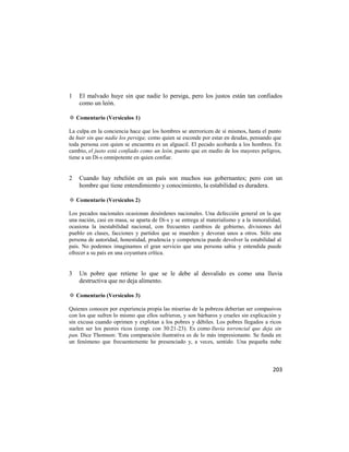 1   El malvado huye sin que nadie lo persiga, pero los justos están tan confiados
    como un león.

✡ Comentario (Versículos 1)

La culpa en la conciencia hace que los hombres se aterroricen de sí mismos, hasta el punto
de huir sin que nadie los persiga; como quien se esconde por estar en deudas, pensando que
toda persona con quien se encuentra es un alguacil. El pecado acobarda a los hombres. En
cambio, el justo está confiado como un león, puesto que en medio de los mayores peligros,
tiene a un Di-s omnipotente en quien confiar.


2   Cuando hay rebelión en un país son muchos sus gobernantes; pero con un
    hombre que tiene entendimiento y conocimiento, la estabilidad es duradera.

✡ Comentario (Versículos 2)

Los pecados nacionales ocasionan desórdenes nacionales. Una defección general en la que
una nación, casi en masa, se aparta de Di-s y se entrega al materialismo y a la inmoralidad,
ocasiona la inestabilidad nacional, con frecuentes cambios de gobierno, divisiones del
pueblo en clases, facciones y partidos que se muerden y devoran unos a otros. Sólo una
persona de autoridad, honestidad, prudencia y competencia puede devolver la estabilidad al
país. No podemos imaginamos el gran servicio que una persona sabia y entendida puede
ofrecer a su país en una coyuntura crítica.


3   Un pobre que retiene lo que se le debe al desvalido es como una lluvia
    destructiva que no deja alimento.

✡ Comentario (Versículos 3)

Quienes conocen por experiencia propia las miserias de la pobreza deberían ser compasivos
con los que sufren lo mismo que ellos sufrieron, y son bárbaros y crueles sin explicación y
sin excusa cuando oprimen y explotan a los pobres y débiles. Los pobres llegados a ricos
suelen ser los peores ricos (comp. con 30:21-23). Es como lluvia torrencial que deja sin
pan. Dice Thomson: 'Esta comparación ilustrativa es de lo más impresionante. Se funda en
un fenómeno que frecuentemente he presenciado y, a veces, sentido. Una pequeña nube



                                                                                        203
 