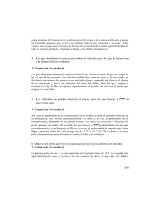 negra atraviesa el firmamento en la última parte del verano o al comienzo del otoño y arroja
un tremendo aguacero que se lleva por delante todo lo que encuentra a su paso... Cada
verano, las eras que caen a lo largo de la línea de su marcha (de la nube), quedan barridas de
todo su precioso producto, el ganado se ahoga y los rebaños desaparecen'.


4   Los que abandonan la instrucción alaban al malvado, pero los que le hacen caso
    a la instrucción los combaten.

✡ Comentario (Versículos 4)

Los que abandonan (aunque la conozcan bien) la ley, alaban al malo, al que no cumple la
ley, al que la ley condena. Los malvados hablan bien unos de otros y, de este modo, se
fortalecen mutuamente las manos en sus malvados planes, esperando así silenciar el clamor
de su conciencia y servir los intereses del reino del diablo. Pero los que cumplen a
conciencia la ley de Di-s, se oponen vigorosamente al pecado, sea cual sea el puesto que
ocupen en la sociedad.


5   Los malvados no pueden discernir el juicio, pero los que buscan a  lo
    disciernen todo.

✡ Comentario (Versículos 5)

Así como el predominio de la concupiscencia en el hombre se debe al entenebrecimiento de
su inteligencia, este mismo entenebrecimiento se debe, a su vez, al predominio de la
concupiscencia, formando así un círculo vicioso. Los malos no entienden el derecho (lit.
juicio) porque son malos. Por su parte, los que buscan a  ya demuestran con eso que
entienden mucho, y esa búsqueda de Di-s es, a su vez, el mejor medio de entender más, hasta
llegar a entender todas las cosas (comp. con Jn. 7:17; 1 Jn. 2:20, 27); es decir, a alcanzar
pleno discernimiento entre lo bueno y lo malo, lo falso y lo verdadero.


6 Mejor es un pobre que vive sin tacha que un rico cuyos caminos son torcidos.
✡ Comentario (Versículos 6)

La primera parte de este v. es una repetición de la primera frase de 19:1. La segunda dice
aquí textualmente: «que el perverso de dos caminos (es decir, el que obra con doblez,



                                                                                          204
 