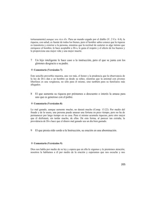 tortuosamente) aunque sea rico él». Para un mundo cegado por el diablo (V. 2 Co. 4:4), la
riqueza, con salud, es fuente de todos los bienes, pero el hombre sabio conoce que la riqueza
es transitoria y exterior a la persona, mientras que la rectitud de carácter es algo íntimo que
enriquece al hombre, le hace aceptable a Di-s, le gana el respeto y el afecto de los buenos y
le proporciona una mejor vida y una mejor muerte.


7   Un hijo inteligente le hace caso a la instrucción, pero el que se junta con los
    glotones desgracia a su padre.

✡ Comentario (Versículos 7)

Este sencillo proverbio muestra, una vez más, el honor y la prudencia que la observancia de
la ley de Di-s dan a un hombre ya desde su niñez, mientras que la amistad con jóvenes
libertinos es una vergüenza, no sólo para él mismo, sino también para su familiares más
allegados.


8   El que aumenta su riqueza por préstamos a descuento o interés la amasa para
    uno que es generoso con el pobre.

✡ Comentario (Versículos 8)

Lo mal ganado, aunque aumente mucho, no durará mucho (Comp. 13:22). Por medio del
fraude y de la usura, una persona puede amasar una fortuna en poco tiempo, pero no ha de
permanecer por largo tiempo en su casa. Para sí mismo acumula riquezas, pero otro mejor
que él disfrutará, sin tardar mucho, de ellas. De esta forma, al parecer tan extraña, la
providencia de Di-s hace que el dinero mal ganado sea un día bien gastado.


9   El que presta oído sordo a la Instrucción, su oración en una abominación.



✡ Comentario (Versículos 9)

Dios nos habla por medio de su ley y espera que en ella le oigamos y le prestemos atención;
nosotros le hablamos a él por medio de la oración y esperamos que nos escuche y nos



                                                                                           205
 