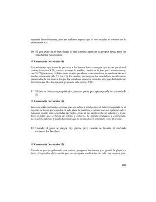 responda favorablemente, pero no podemos esperar que él nos escuche si nosotros no le
escuchamos a él.


10 El que extravía al recto hacia el mal camino caerá en su propio hoyo, pero los
   intachables prosperarán.

✡ Comentario (Versículos 10)

Los seductores que tratan de pervertir a los buenos hasta conseguir que vayan por el mal
camino (como en 8:13), esto es, camino de maldad, caerán en la fosa que cavaron (comp.
con 26:27) para otros. Al haber sido, no sólo pecadores, sino tentadores, su condenación será
mucho más severa (Mt. 23: 14, 15). En cambio, los íntegros, los intachables, no sólo serán
preservados de los males a los que los tentadores procuren lanzarlos, sino que disfrutarán de
los bienes que Di-s les otorgará, ya en esta vida (comp. 2:21).


11 El rico es listo a sus propios ojos, pero un pobre perceptivo puede ver a través de
   él.

✡ Comentario (Versículos 11)

Los ricos están inclinados a pensar que son sabios e inteligentes; al haber prosperado en el
negocio, se tienen por expertos en toda clase de materias y esperan que sus opiniones sobre
cualquier asunto sean respetadas por todos, como si sus palabras fueran oráculos y leyes.
Pero el pobre que, a fuerza de trabajo y esfuerzo, ha logrado prudencia y experiencia,
lo escudriña (al rico) y puede demostrar que no es tan sabio ni entendido como él se cree.


12 Cuando el justo se alegra hay gloria, pero cuando se levanta el malvado
   escasean los hombres.



✡ Comentario (Versículos 12)

Cuando un país es gobernado con justicia, prosperan los buenos y es grande la gloria, es
decir, el esplendor de la nación por las ventajosas condiciones de vida; hay riqueza, paz,



                                                                                         206
 