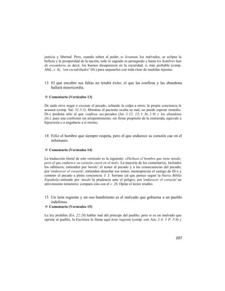 justicia y libertad. Pero, cuando suben al poder, se levantan, los malvados, se eclipsa la
belleza y la prosperidad de la nación; todo lo sagrado es perseguido y hasta los hombres han
de esconderse, es decir, los buenos desaparecen en la oscuridad; o, más probable (comp.
Abd., v. 6), `son escudriñados' (lit.) para saquearlos con toda clase de medidas injustas.


13 El que encubre sus faltas no tendrá éxito; el que las confiesa y las abandona
   hallará misericordia.

✡ Comentario (Versículos 13)

De nada sirve negar o excusar el pecado, echando la culpa a otros; la propia conciencia le
acusará (comp. Sal. 32:3-5). Mientras el paciente oculta su mal, no puede esperar remedio.
Di-s perdona sólo al que confiesa sus pecados (Jer. 3:12, 13; 1 Jn. 1:9) y los abandona
(lit.), pues una confesión sin arrepentimiento, sin firme propósito de la enmienda, equivale a
hipocresía o a engañarse a sí mismo.


14 Feliz el hombre que siempre respeta, pero el que endurece su corazón cae en el
   infortunio.

✡ Comentario (Versículos 14)

La traducción literal de este versículo es la siguiente: «Dichoso el hombre que tiene miedo;
pero el que endurece su corazón caerá en el mal». La mayoría de los comentarios, incluidos
los rabínicos, entienden por 'miedo', el temor al pecado y a las consecuencias del pecado;
por 'endurecer el corazón', entienden desechar ese temor, menospreciar el castigo de Di-s y
cometer el pecado a plena conciencia. J. J. Serrano (al que parece seguir la Nueva Biblia
Española) entiende por `miedo' la prudencia ante el peligro; por 'endurecer el corazón' un
atrevimiento temerario; compara esto con el v. 26. Opine el lector erudito.


15 Un león rugiente y un oso hambriento es el malvado que gobierna a un pueblo
   indefenso.
✡ Comentario (Versículos 15)

La ley prohibía (Ex. 22:28) hablar mal del príncipe del pueblo; pero si es un malvado que
oprime al pueblo, la Escritura lo llama aquí león rugiente (comp. con Am. 3:4; 1 P. 5:8) y




                                                                                          207
 