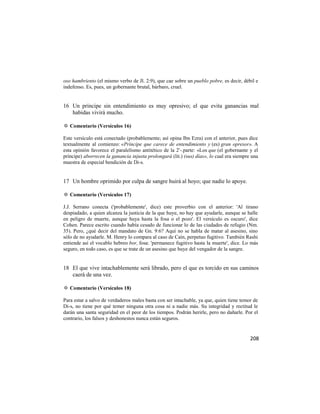 oso hambriento (el mismo verbo de Jl. 2:9), que cae sobre un pueblo pobre, es decir, débil e
indefenso. Es, pues, un gobernante brutal, bárbaro, cruel.


16 Un príncipe sin entendimiento es muy opresivo; el que evita ganancias mal
   habidas vivirá mucho.

✡ Comentario (Versículos 16)

Este versículo está conectado (probablemente; así opina Ibn Ezra) con el anterior, pues dice
textualmente al comienzo: «Príncipe que carece de entendimiento y (es) gran opresor». A
esta opinión favorece el paralelismo antitético de la 2'-.parte: «Los que (el gobernante y el
príncipe) aborrecen la ganancia injusta prolongará (lit.) (sus) días», lo cual era siempre una
muestra de especial bendición de Di-s.


17 Un hombre oprimido por culpa de sangre huirá al hoyo; que nadie lo apoye.

✡ Comentario (Versículos 17)

J.J. Serrano conecta ('probablemente', dice) este proverbio con el anterior: 'Al tirano
despiadado, a quien alcanza la justicia de la que huye, no hay que ayudarle, aunque se halle
en peligro de muerte, aunque huya hasta la fosa o el pozo'. El versículo es oscuro', dice
Cohen. Parece escrito cuando había cesado de funcionar lo de las ciudades de refugio (Nm.
35). Pero, ¿qué decir del mandato de Gn. 9:6? Aquí no se habla de matar al asesino, sino
sólo de no ayudarle. M. Henry lo compara al caso de Caín, perpetuo fugitivo. También Rashi
entiende así el vocablo hebreo bor, fosa: 'permanece fugitivo hasta la muerte', dice. Lo más
seguro, en todo caso, es que se trate de un asesino que huye del vengador de la sangre.


18 El que vive intachablemente será librado, pero el que es torcido en sus caminos
   caerá de una vez.

✡ Comentario (Versículos 18)

Para estar a salvo de verdaderos males basta con ser intachable, ya que, quien tiene temor de
Di-s, no tiene por qué temer ninguna otra cosa ni a nadie más. Su integridad y rectitud le
darán una santa seguridad en el peor de los tiempos. Podrán herirle, pero no dañarle. Por el
contrario, los falsos y deshonestos nunca están seguros.


                                                                                          208
 