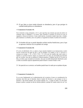 19 El que labra su tierra tendrá alimento en abundancia, pero el que persigue la
   vanidad tendrá pobreza en abundancia.

✡ Comentario (Versículos 19)

Este versículo es muy semejante a 12:11, pero aquí hay una variante que pone de relieve el
contraste entre el diligente y el ocioso, pues mientras el primero se saciará de pan, el
segundo se llenará de pobreza. Como suele decirse, el primero tendrá 'para dar y vender;
para mantener a su familia y dar a los pobres; el segundo ha tomado el camino de la miseria.


20 Un hombre del que se puede depender recibirá muchas bendiciones, pero el que
   se apresura a hacerse rico no quedará sin castigo.

✡ Comentario (Versículos 20)

El varón de fidelidades (Lit.), es decir, el que muestra lealtad en sus transacciones, tendrá
muchas bendiciones de parte de Di-s y de los hombres. En cambio, el que se apresura a
enriquecerse (comp. v. 22, y 20:21; 23:4; 1 Ti. 6:9), por los medios que sean, justos o
injustos, no quedará impune; mejor, no quedará libre de culpa; no será tenido por inocente
por sus vecinos, sino que su prójimo le cobrará desafecto y hablará mal de él. El texto no
dice, en efecto, que no puede ser inocente, sino que no podrá demostrarlo fácilmente, pues
su afán en acumular riquezas rápidamente puede tentarle a cometer fraude o robo.


21 Ser parcial no es correcto; un hombre puede hacer lo malo por un pedazo de pan.




✡ Comentario (Versículos 21)

Es un error fundamental en la administración de la justicia el tener en consideración las
personas más bien que el derecho, hasta el punto de favorecer a uno porque es rico o
pariente, o del mismo partido, de la misma opinión, etc., y cargar la mano a la otra parte
porque es pobre o porque ha sido de distinta opinión o porque ha votado contra mí, etc. Los



                                                                                         209
 