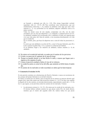 ser honrado y adornado por ella (vv. 4-9). Ella otorga longevidad, rectitud,
         seguridad, vida (vv. 10-13). (B) Para corroborar estas exhortaciones, que son
         mandamientos (mitsvotay, v. 4), enaltece la sabiduría como algo que tiene valor
         supremo (v. 7): «Lo primordial (es la) sabiduría; adquiere sabiduría» (ésta es la
         mejor versión).
         Todas las demás cosas de este mundo, comparadas con ella, son de valor
         secundario; por eso, hay que adquirirla (v. 5), comprarla, a cualquier precio (23:23).
         La sabiduría verdadera nos recomienda a Di-s, embellece el alma, nos capacita para
         vivir una vida santa, útil, llena de sentido, y nos encamina derechamente a la vida
         que no tendrá fin.
         No es extraño, pues, que haya de adquirirse aun a costa de todas las posesiones (v.
         1b).
         Es cierto que esta sabiduría es un don de Di-s, como lo fue para Salomón, pero Di-s
         la da a quienes la piden (Stg. 1:5) y a quienes se esfuerzan por hallarla.
         Si no podemos llegar a ser maestros de sabiduría, seamos amantes (v. 6) de
         sabiduría.


14 No entres en la senda del malvado; no andes por el camino de los perversos.
15 Evítalo; no pases por él; apártate de él; pasa de largo.
16 Porque no pueden dormir si no han hecho lo malo; a menos que hagan caer a
   alguien se les espanta el sueño.
17 Comen el pan de la maldad y beben el vino de la violencia.
18 La senda los justos es como la luz del alba, que aumenta su brillo hasta el medio
   día.
19 El camino de los malvados es todo oscuridad; no saben qué los hará tropezar.

✡ Comentario (Versículos 14-19)

Si esta porción continúa con exhortaciones de David a Salomón o marca un recomienzo de
los consejos del propio Salomón no es de fácil solución.
M. Henry se inclina por eso último, pero la mayoría de los autores no parecen advertir aquí
ningún corte, tanto más cuanto que toda la porción restante (vv. 14-27) no hace sino ampliar
la alegoría de los dos caminos, ya iniciada anteriormente, especialmente a partir del v. 11. En
los vv. que siguen, se nos previene contra los caminos de los malvados. Veamos:

    1.   La advertencia misma (vv. 14, 15): «No entres por la vereda de los malvados, etc».
         El término hebreo reshaím connota los que pecan contra Di-s de modo directo,
         mientras que el «raím» del segundo estilo (lit. malos) indica los que pecan



                                                                                            21
 