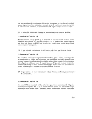 que son parciales serán perjudiciales. Quienes han quebrantado los vínculos de la equidad,
aunque al principio sólo se inclinen por un regalo de subido precio, una vez que han perdido
la delicadeza de la conciencia, se dejarán sobornar, a la larga, hasta por un bocado de pan.


22 El miserable corre tras la riqueza; no se da cuenta de que vendrán pérdidas.

✡ Comentario (Versículos 22)

Salomón muestra aquí el pecado y la insensatez de los que quieren ser ricos a todo
trance ("el malo de ojos', dice el hebreo, como en 23:6). El ojo malo es el que envidia a los
que tienen más (Comp. Mt. 20:15, lit.). 'No sabe, etc.', es decir, no se percata de que Di-s le
va a castigar con la indigencia.


23 El que reprende a un hombre, al final hallará más favor que el que lo elogia.

✡ Comentario (Versículos 23)

Los aduladores suelen agradar al principio a los vanidosos, pero, a la larga, se hacen pesados
y despreciables. En cambio, los que corrigen con amor suelen molestar al principio, pero
después, cuando el remedio amargo ha producido su buen efecto, pasado el primer momento
del mal gusto al paladar, se hacen de respetar y querer. El que grita contra el cirujano (en
tiempos de M. Henry no existía la anestesia de hoy) por el daño que le hace al escudriñar la
herida, le paga después a gusto y se lo agradece, cuando le ha curado.


24 El que le roba a su padre o a su madre y dice: ―Eso no es ofensa‖, es compañero
   de los vándalos.



✡ Comentario (Versículos 24)

Así como El Mesías muestra la maldad de los hijos que piensan que no tienen la obligación
de mantener a sus padres (Mt. 15:5), así también Salomón muestra aquí la maldad de los que
piensan que no es pecado robar a sus padres, ya sea quitándoles el dinero o contrayendo




                                                                                           210
 