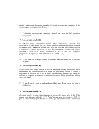 deudas y haciendo que las paguen sus padres. El que así se comporta es compañero de los
bandidos, pues se porta como uno de ellos.


25 Un hombre avaro provoca contiendas, pero el que confía en  gozará de
   prosperidad.

✡ Comentario (Versículos 25)

El codicioso (como correctamente traduce la New International Version la frase
literal `ancho de alma'. Comp. con 10:3) suscita contiendas a menudo, puesto que, debido a
su avaricia, tiende a apoderarse de lo que no es suyo, con lo que son inevitables las disputas
y contiendas. En cambio, el que confía en , el que depende de Di-s, el que, en lugar de
contender a favor de sí mismo, encomienda a Di-s su caso (Sal. 37:5) será
prosperado (Lit. engordado) con la bendición de Di-s (comp. 11:25).


26 El que confía en su propio instinto es un tonto, pero el que vive por la sabiduría
   escapará.

✡ Comentario (Versículos 26)

El necio confía en su propio corazón, es decir, en sus propios planes y pensamientos, en su
propia fuerza, etc., puesto que tiene de sí mismo una opinión muy elevada. En cambio, el
que camina en sabiduría, esto es, por las sendas que la prudencia aconseja, será librado del
daño que le sobreviene al que confía en sus propios juicios, sin dejarse aconsejar por quienes
saben más que él.


27 El que le da al pobre no padecerá necesidad, pero al que cierra sus ojos lo
   maldecirán.


✡ Comentario (Versículos 27)

El que da al pobre no carecerá de ninguna cosa necesaria (el mismo verbo de Sal. 23:1),
pues es como si prestara a Di-s (V. 19:17). Pero el que aparta sus ojos (comp. Lc. 10:30-32)
para no ver las miserias ajenas, temeroso de que los ojos le afecten el corazón y le arranquen



                                                                                          211
 