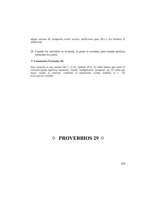 alguna muestra de compasión, tendrá muchas maldiciones, pues Di-s y los hombres le
maldecirán.


28 Cuando los malvados se levantan, la gente se esconde, pero cuando perecen,
   aumentan los justos.

✡ Comentario (Versículos 28)

Este versículo es una variante del v. 12 (V. también 29:2). El verbo hebreo que cierra el
versículo puede significar 'aumentar', 'cundir', 'multiplicarse', 'prosperar', etc. El verbo que
mejor cuadra al contexto, conforme al paralelismo (comp. también el v. 12)
es prosperan, triunfan.




                    ✡ PROVERBIOS 29 ✡



                                                                                            212
 