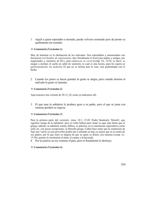 1   Aquél a quien reprenden a menudo, puede volverse testarudo pero de pronto se
    quebrantará sin remedio.

✡ Comentario (Versículos 1)

Muy de lamentar es la obstinación de los malvados. Son reprendidos y amonestados con
frecuencia («el hombre de reprensiones, dice literalmente el texto) por padres y amigos, por
magistrados y ministros de Di-s, pero endurecen su cerviz (comp. Ex. 32:9), es decir, se
niegan a inclinar el cuello en señal de sumisión; lo cual es una locura, pues les espera un
quebrantamiento sin medicina. El que no se inclina ante la vara, será quebrantado con el
hacha.


2   Cuando los justos se hacen grandes la gente se alegra, pero cuando domina el
    malvado la gente se lamenta.

✡ Comentario (Versículos 2)

Aquí tenemos otra variante de 28:12, 28, como ya indicamos allí.


3   El que ama la sabiduría le produce gozo a su padre, pero el que se junta con
    rameras perderá su riqueza.

✡ Comentario (Versículos 3)

Para la primera parte del versículo, véase 10:1; 15:20. Podrá llamársele 'filósofo', que
significa 'amigo de la sabiduría', pero el verbo hebreo para 'amar' es aquí más fuerte que el
griego; además, la sabiduría semita, bíblica, es práctica, no es meramente especulativa como
solía ser, con pocas excepciones, la filosofía griega. Cohen hace notar que la sustitución de
'hijo' por 'varón' en este proverbio podría dar a entender un hijo ya mayor que es el sostén de
sus padres, por lo que éstos se alegran de que no gaste su dinero con rameras (comp. Lc.
15:30), quienes le arruinarían el alma, el cuerpo y la hacienda.
4   Por la justicia un rey sostiene el país, pero el fraudulento lo destruye.

✡ Comentario (Versículos 4)




                                                                                           213
 