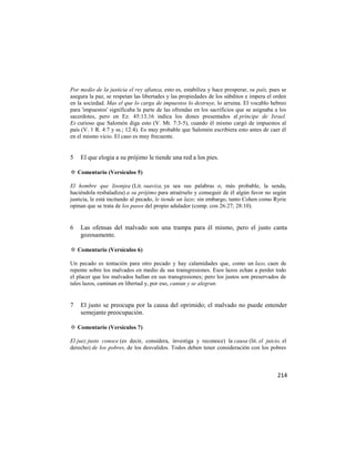 Por medio de la justicia el rey afianza, esto es, estabiliza y hace prosperar, su país, pues se
asegura la paz, se respetan las libertades y las propiedades de los súbditos e impera el orden
en la sociedad. Mas el que lo carga de impuestos lo destruye, lo arruina. El vocablo hebreo
para 'impuestos' significaba la parte de las ofrendas en los sacrificios que se asignaba a los
sacerdotes, pero en Ez. 45:13,16 indica los dones presentados al príncipe de Israel.
Es curioso que Salomón diga esto (V. Mt. 7:3-5), cuando él mismo cargó de impuestos al
país (V. 1 R. 4:7 y ss.; 12:4). Es muy probable que Salomón escribiera esto antes de caer él
en el mismo vicio. El caso es muy frecuente.


5   El que elogia a su prójimo le tiende una red a los pies.

✡ Comentario (Versículos 5)

El hombre que lisonjea (Lit. suaviza, ya sea sus palabras o, más probable, la senda,
haciéndola resbaladiza) a su prójimo para atraérselo y conseguir de él algún favor no según
justicia, le está incitando al pecado, le tiende un lazo; sin embargo, tanto Cohen como Ryrie
opinan que se trata de los pasos del propio adulador (comp. con 26:27; 28:10).


6   Las ofensas del malvado son una trampa para él mismo, pero el justo canta
    gozosamente.

✡ Comentario (Versículos 6)

Un pecado es tentación para otro pecado y hay calamidades que, como un lazo, caen de
repente sobre los malvados en medio de sus transgresiones. Esos lazos echan a perder todo
el placer que los malvados hallan en sus transgresiones; pero los justos son preservados de
tales lazos, caminan en libertad y, por eso, cantan y se alegran.


7   El justo se preocupa por la causa del oprimido; el malvado no puede entender
    semejante preocupación.

✡ Comentario (Versículos 7)

El juez justo conoce (es decir, considera, investiga y reconoce) la causa (lit. el juicio, el
derecho) de los pobres, de los desvalidos. Todos deben tener consideración con los pobres



                                                                                           214
 