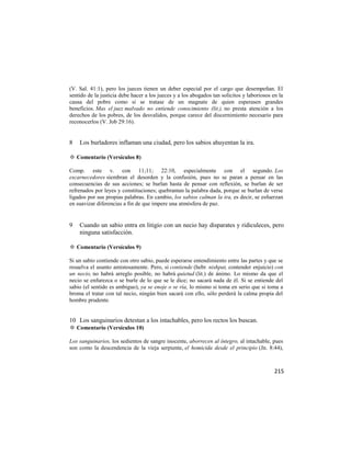 (V. Sal. 41:1), pero los jueces tienen un deber especial por el cargo que desempeñan. El
sentido de la justicia debe hacer a los jueces y a los abogados tan solícitos y laboriosos en la
causa del pobre como si se tratase de un magnate de quien esperasen grandes
beneficios. Mas el juez malvado no entiende conocimiento (lit.), no presta atención a los
derechos de los pobres, de los desvalidos, porque carece del discernimiento necesario para
reconocerlos (V. Job 29:16).


8   Los burladores inflaman una ciudad, pero los sabios ahuyentan la ira.

✡ Comentario (Versículos 8)

Comp. este v. con 11;11; 22:10, especialmente con el segundo. Los
escarnecedores siembran el desorden y la confusión, pues no se paran a pensar en las
consecuencias de sus acciones; se burlan hasta de pensar con reflexión, se burlan de ser
refrenados por leyes y constituciones; quebrantan la palabra dada, porque se burlan de verse
ligados por sus propias palabras. En cambio, los sabios calman la ira, es decir, se esfuerzan
en suavizar diferencias a fin de que impere una atmósfera de paz.


9   Cuando un sabio entra en litigio con un necio hay disparates y ridiculeces, pero
    ninguna satisfacción.

✡ Comentario (Versículos 9)

Si un sabio contiende con otro sabio, puede esperarse entendimiento entre las partes y que se
resuelva el asunto amistosamente. Pero, si contiende (hebr. nishpat, contender enjuicio) con
un necio, no habrá arreglo posible, no habrá quietud (lit.) de ánimo. Lo mismo da que el
necio se enfurezca o se burle de lo que se le dice; no sacará nada de él. Si se entiende del
sabio (el sentido es ambiguo), ya se enoje o se ría, lo mismo si toma en serio que si toma a
broma el tratar con tal necio, ningún bien sacará con ello, sólo perderá la calma propia del
hombre prudente.


10 Los sanguinarios detestan a los intachables, pero los rectos los buscan.
✡ Comentario (Versículos 10)

Los sanguinarios, los sedientos de sangre inocente, aborrecen al íntegro, al intachable, pues
son como la descendencia de la vieja serpiente, el homicida desde el principio (Jn. 8:44),



                                                                                            215
 
