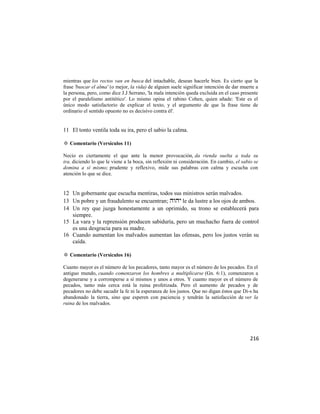 mientras que los rectos van en busca del intachable, desean hacerle bien. Es cierto que la
frase 'buscar el alma' (o mejor, la vida) de alguien suele significar intención de dar muerte a
la persona, pero, como dice J.J Serrano, 'la mala intención queda excluida en el caso presente
por el paralelismo antitético'. Lo mismo opina el rabino Cohen, quien añade: 'Este es el
único modo satisfactorio de explicar el texto, y el argumento de que la frase tiene de
ordinario el sentido opuesto no es decisivo contra él'.


11 El tonto ventila toda su ira, pero el sabio la calma.

✡ Comentario (Versículos 11)

Necio es ciertamente el que ante la menor provocación, da rienda suelta a toda su
ira, diciendo lo que le viene a la boca, sin reflexión ni consideración. En cambio, el sabio se
domina a sí mismo; prudente y reflexivo, mide sus palabras con calma y escucha con
atención lo que se dice.


12 Un gobernante que escucha mentiras, todos sus ministros serán malvados.
13 Un pobre y un fraudulento se encuentran;  le da lustre a los ojos de ambos.
14 Un rey que juzga honestamente a un oprimido, su trono se establecerá para
   siempre.
15 La vara y la reprensión producen sabiduría, pero un muchacho fuera de control
   es una desgracia para su madre.
16 Cuando aumentan los malvados aumentan las ofensas, pero los justos verán su
   caída.

✡ Comentario (Versículos 16)

Cuanto mayor es el número de los pecadores, tanto mayor es el número de los pecados. En el
antiguo mundo, cuando comenzaron los hombres a multiplicarse (Gn. 6:1), comenzaron a
degenerarse y a corromperse a sí mismos y unos a otros. Y cuanto mayor es el número de
pecados, tanto más cerca está la ruina profetizada. Pero el aumento de pecados y de
pecadores no debe sacudir la fe ni la esperanza de los justos. Que no digan éstos que Di-s ha
abandonado la tierra, sino que esperen con paciencia y tendrán la satisfacción de ver la
ruina de los malvados.




                                                                                           216
 