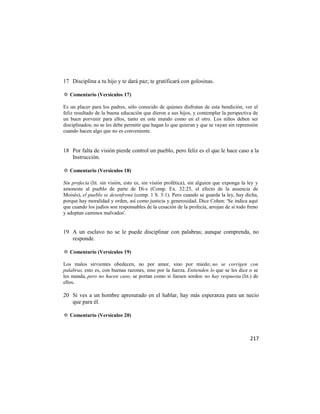 17 Disciplina a tu hijo y te dará paz; te gratificará con golosinas.

✡ Comentario (Versículos 17)

Es un placer para los padres, sólo conocido de quienes disfrutan de esta bendición, ver el
feliz resultado de la buena educación que dieron a sus hijos, y contemplar la perspectiva de
un buen porvenir para ellos, tanto en este mundo como en el otro. Los niños deben ser
disciplinados; no se les debe permitir que hagan lo que quieran y que se vayan sin reprensión
cuando hacen algo que no es conveniente.


18 Por falta de visión pierde control un pueblo, pero feliz es el que le hace caso a la
   Instrucción.

✡ Comentario (Versículos 18)

Sin profecía (lit. sin visión, esto es, sin visión profética), sin alguien que exponga la ley y
amoneste al pueblo de parte de Di-s (Comp. Ex. 32:25, el efecto de la ausencia de
Moisés), el pueblo se desenfrena (comp. 1 S. 3:1). Pero cuando se guarda la ley, hay dicha,
porque hay moralidad y orden, así como justicia y generosidad. Dice Cohen: 'Se indica aquí
que cuando los judíos son responsables de la cesación de la profecía, arrojan de sí todo freno
y adoptan caminos malvados'.


19 A un esclavo no se le puede disciplinar con palabras; aunque comprenda, no
   responde.

✡ Comentario (Versículos 19)

Los malos sirvientes obedecen, no por amor, sino por miedo; no se corrigen con
palabras, esto es, con buenas razones, sino por la fuerza. Entienden lo que se les dice o se
les manda, pero no hacen caso; se portan como si fuesen sordos: no hay respuesta (lit.) de
ellos.

20 Si ves a un hombre apresurado en el hablar, hay más esperanza para un necio
   que para él.

✡ Comentario (Versículos 20)



                                                                                           217
 