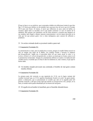 El que es ligero en sus palabras, que se precipita a hablar sin reflexionar (contra lo que dice
Stg. 1:19 'tardo para hablare es sin remedio; más esperanza hay del necio que de él (comp.
26:12 para esta frase). Al menos, el necio que reflexiona un poco antes de hablar, ya
reconoce algún tanto su necedad, con lo que puede comenzar a ir por el camino de la
sabiduría. Hay quienes, por naturaleza, son de cortos alcances y avanzan muy despacio en
sus estudios, pero llegan a obtener mayores conocimientos y ser de mayor provecho en la
vida que los que poseen genio vivo y clara inteligencia, pero carecen de reflexión y
prudencia.


21 Un esclavo mimado desde su juventud vendrá a parar mal.

✡ Comentario (Versículos 21)

La amonestación es clara, pero la predicción es oscura, porque el vocablo hebreo manón no
sale en ningún otro lugar de la Biblia. Los eruditos Ewald y Nowack lo traducen
por 'desagradecido'. Según eso, el proverbio diría: «El que mima desde la niñez a su
esclavo, al final se le volverá desagradecido», es decir, se creerá que es el amo, como si a él
le perteneciese la hacienda. Aunque los comentaristas difieren en cuanto a la traducción del
vocablo manón, el sentido que a la fiase le dan los modernos es, más o menos, el que aquí le
hemos dado.


22 Un hombre enojado provocará una contienda; el hombre de mal genio comete
   muchas ofensas.

✡ Comentario (Versículos 22)

La primera parte del versículo es una repetición de 15:18, con la ligera variante del
vocablo 'iracundo' que, en 15:18, significa literalmente 'hombre de ardor', de genio pronto,
presto a enfurecerse, que es precisamente el vocablo que sale en la segunda parte del
presente versículo, y del que se dice aquí que abunda en transgresiones (lit.), porque, en su
furia, el sentido moral queda obnubilado por los humos del mal genio.

23 El orgullo de un hombre lo humillará, pero el humilde obtendrá honor.

✡ Comentario (Versículos 23)




                                                                                           218
 