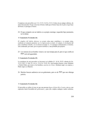 Compárese este proverbio con 11:2; 15:33; 16:18 y 18:12. Cohen cita un adagio rabínico, de
autor desconocido: El que corre tras el honor, halla que el honor huye de él; pero al que huye
del honor, le persigue el honor'.


24 El que comparte con un ladrón es su propio enemigo; requerido bajo juramento,
   no lo delata.

✡ Comentario (Versículos 24)

El cómplice del ladrón aborrece su propia alma, pues contribuye a su propia ruina,
conforme al contexto posterior: oye la imprecación, es decir, el conjuro, la invitación del
juez a testificar el hecho y no lo denuncia (comp. Lv. 5:1) porque se denunciaría a sí mismo;
será condenado, por tanto, por no querer testificar o, más probable por perjurio.


25 Los temores de un hombre vienen a ser una trampa para él, pero el que confía en
    será salvaguardado.

✡ Comentario (Versículos 25)

La enseñanza de este proverbio es frecuente en la Biblia (V. 18:10; 28:25, además de Gn.
12:12; 20:2, 11; Sal. 91:1-6; Lc. 12:4; Jn. 12:42, 43). Aun hombres buenos, como Abraham
y Simón Pedro, por temor a los hombres, cayeron en el lazo; Abraham negó a su esposa, y
Pedro negó a su Maestro.


26 Muchos buscan audiencia con un gobernante, pero es de  que uno obtenga
   justicia.




✡ Comentario (Versículos 26)

El proverbio se refiere al caso en que una persona busca el favor (lit. el rostro, esto es, una
expresión facial favorable) del gobernante y, para ello, emplea cualquier medio (soborno,




                                                                                           219
 