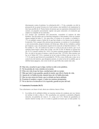 directamente contra el prójimo. La exhortación del v. 15 da a entender, no sólo la
          precaución de no poner los pies en el mal camino, sino también la de mantenerse lo
          más lejos posible de él. Nunca hemos de pensar que nos apartamos demasiado de tal
          camino; un pequeño acercamiento supone una gran concesión a la tentación que
          implica la compañía de los malvados.
     2.   Las razones que corroboran esta precaución: «considera el carácter de tales
          hombres: Son tan malos que no duermen tranquilos si han pasado el día sin cometer
          alguna maldad de bulto (v. 16); para ellos, el crimen es su comida y su bebida (v.
          17); en realidad, comen y beben de lo que han robado a viva fuerza, por la rapiña y
          la opresión. Pero, aunque ellos piensen que prosperan, su camino se va estrechando,
          y aun oscureciendo, progresivamente; de forma que, faltos de luz verdadera, acaban
          por tropezar y caer, sin percatarse siquiera de la causa de su final desventura (v. 19).
          En cambio (v. 18), «la senda de los justos es como la luz de la aurora, que va en
          aumento hasta llegar a pleno día» (comp. con Job 22:28). El Mesías es nuestra luz
          (Jn. 8:12) y nuestro camino (Jn. 14:6). Los justos caminan guiados por la Palabra de
          Di-s, la cual es luz para el camino y para los pies (Sal. 119:105); ellos mismos son
          luz en el Señor (Ef. 5:8) y caminan en la luz como él (Dios) está en la luz (1 Jn.
          1:7). Es una luz que brota en la oscuridad (Is. 58:10) y crece, brilla más y más; no es
          como la luz del meteoro, que desaparece pronto, ni como la luz de la candela, que se
          debilita hasta apagarse, sino como la del sol, que brilla más cuanto más sube.


20   Hijo mío, escucha lo que te digo; inclina tu oído a mis palabras.
21   No las pierdas de vista; retenlas en tu mente.
22   Ellas son vida al que las haya, sanidad para todo su cuerpo.
23   Más que todo lo que guardas, guarda tu mente, que ella es fuente de vida.
24   Aparta de ti el habla torcida; mantén lejos de ti el habla desviada.
25   Que tus ojos miren de frente, que tu mirada sea hacia adelante.
26   Examina el sendero a seguir, y todos tus caminos prosperarán.
27   No te desvíes a la derecha ni a la izquierda; guarda tus pies del mal.

✡ Comentario (Versículos 20-27)

Tras exhortamos a no hacer el mal, ahora nos exhorta a hacer el bien.

     1.   Los dichos de la sabiduría deben ser nuestras normas de conducta; por eso, hemos
          de inclinar el oído a ellas (v. 20); escucharlas con sumisión y prestarles diligente
          atención, sin perderlas de vista (v. 21, comp. con 3:21). Hemos de guardarlas en
          nuestro interior (comp. con 2:1) como se guarda un tesoro que se teme perder. La



                                                                                               22
 